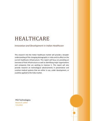 HEALTHCARE
Innovation and Development in Indian Healthcare


This research into the Indian healthcare market will provide a broader
understanding of the changing demographic in India and its affect on the
current healthcare infrastructure. This report will focus on providing an
overview of that infrastructure as well as identifying major organizations
and companies that are working to improve it. This report will also
provide research on technological advancements in preventative and
curative medical systems that are either in use, under development, or
could be applied to the India market.




PK4 Technologies
Maxime B. Jallifier
7/21/2010
 