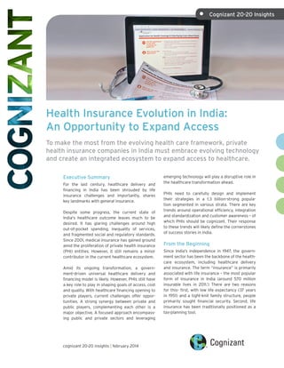 Health Insurance Evolution in India:
An Opportunity to Expand Access
To make the most from the evolving health care framework, private
health insurance companies in India must embrace evolving technology
and create an integrated ecosystem to expand access to healthcare.
Executive Summary
For the last century, healthcare delivery and
financing in India has been shrouded by life
insurance challenges and importantly, shares
key landmarks with general insurance.
Despite some progress, the current state of
India's healthcare outcome leaves much to be
desired. It has glaring challenges around high
out-of-pocket spending, inequality of services,
and fragmented social and regulatory standards.
Since 2001, medical insurance has gained ground
amid the proliferation of private health insurance
(PHI) entities. However, it still remains a minor
contributor in the current healthcare ecosystem.
Amid its ongoing transformation, a govern-
ment-driven universal healthcare delivery and
financing model is likely. However, PHIs still have
a key role to play in shaping goals of access, cost
and quality. With healthcare financing opening to
private players, current challenges offer oppor-
tunities. A strong synergy between private and
public players, complementing each other is a
major objective. A focused approach encompass-
ing public and private sectors and leveraging
emerging technology will play a disruptive role in
the healthcare transformation ahead.
PHIs need to carefully design and implement
their strategies in a 1.3 billion-strong popula-
tion segmented in various strata. There are key
trends around operational efficiency, integration
and standardization and customer awareness – of
which PHIs should be cognizant. Their response
to these trends will likely define the cornerstones
of success stories in India.
From the Beginning
Since India’s independence in 1947, the govern-
ment sector has been the backbone of the health-
care ecosystem, including healthcare delivery
and insurance. The term “insurance” is primarily
associated with life insurance – the most popular
form of insurance in India (around 570 million
insurable lives in 2011.1
) There are two reasons
for this- first, with low life expectancy (37 years
in 1951) and a tight-knit family structure, people
primarily sought financial security. Second, life
insurance has been traditionally positioned as a
tax-planning tool.
cognizant 20-20 insights | february 2014
•	 Cognizant 20-20 Insights
 
