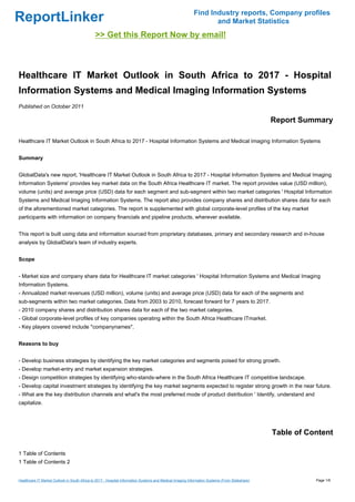 Find Industry reports, Company profiles
ReportLinker                                                                                                      and Market Statistics
                                              >> Get this Report Now by email!



Healthcare IT Market Outlook in South Africa to 2017 - Hospital
Information Systems and Medical Imaging Information Systems
Published on October 2011

                                                                                                                                                Report Summary

Healthcare IT Market Outlook in South Africa to 2017 - Hospital Information Systems and Medical Imaging Information Systems


Summary


GlobalData's new report, 'Healthcare IT Market Outlook in South Africa to 2017 - Hospital Information Systems and Medical Imaging
Information Systems' provides key market data on the South Africa Healthcare IT market. The report provides value (USD million),
volume (units) and average price (USD) data for each segment and sub-segment within two market categories ' Hospital Information
Systems and Medical Imaging Information Systems. The report also provides company shares and distribution shares data for each
of the aforementioned market categories. The report is supplemented with global corporate-level profiles of the key market
participants with information on company financials and pipeline products, wherever available.


This report is built using data and information sourced from proprietary databases, primary and secondary research and in-house
analysis by GlobalData's team of industry experts.


Scope


- Market size and company share data for Healthcare IT market categories ' Hospital Information Systems and Medical Imaging
Information Systems.
- Annualized market revenues (USD million), volume (units) and average price (USD) data for each of the segments and
sub-segments within two market categories. Data from 2003 to 2010, forecast forward for 7 years to 2017.
- 2010 company shares and distribution shares data for each of the two market categories.
- Global corporate-level profiles of key companies operating within the South Africa Healthcare ITmarket.
- Key players covered include *companynames*.


Reasons to buy


- Develop business strategies by identifying the key market categories and segments poised for strong growth.
- Develop market-entry and market expansion strategies.
- Design competition strategies by identifying who-stands-where in the South Africa Healthcare IT competitive landscape.
- Develop capital investment strategies by identifying the key market segments expected to register strong growth in the near future.
- What are the key distribution channels and what's the most preferred mode of product distribution ' Identify, understand and
capitalize.




                                                                                                                                                Table of Content

1 Table of Contents
1 Table of Contents 2


Healthcare IT Market Outlook in South Africa to 2017 - Hospital Information Systems and Medical Imaging Information Systems (From Slideshare)              Page 1/6
 