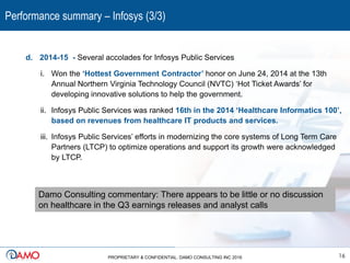 Performance summary – Infosys (3/3)
16PROPRIETARY & CONFIDENTIAL. DAMO CONSULTING INC 2016
d. 2014-15 - Several accolades for Infosys Public Services
i. Won the ‘Hottest Government Contractor’ honor on June 24, 2014 at the 13th
Annual Northern Virginia Technology Council (NVTC) ‘Hot Ticket Awards’ for
developing innovative solutions to help the government.
ii. Infosys Public Services was ranked 16th in the 2014 ‘Healthcare Informatics 100’,
based on revenues from healthcare IT products and services.
iii. Infosys Public Services’ efforts in modernizing the core systems of Long Term Care
Partners (LTCP) to optimize operations and support its growth were acknowledged
by LTCP.
Damo Consulting commentary: There appears to be little or no discussion
on healthcare in the Q3 earnings releases and analyst calls
 