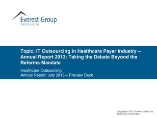 Topic: IT Outsourcing in Healthcare Payer Industry –
Annual Report 2013: Taking the Debate Beyond the
Reforms Mandate
Copyright © 2013, Everest Global, Inc.
EGR-2013-12-PD-0894
Healthcare Outsourcing
Annual Report: July 2013 – Preview Deck
 