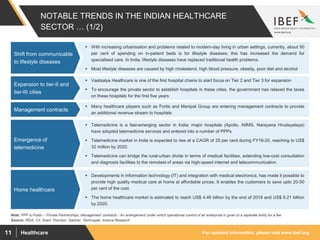 For updated information, please visit www.ibef.orgHealthcare11
NOTABLE TRENDS IN THE INDIAN HEALTHCARE
SECTOR … (1/2)
Source: IRDA, CII, Grant Thornton, Gartner, Technopak, Aranca Research
Note: PPP is Public – Private Partnerships, Management contracts - An arrangement under which operational control of an enterprise is given to a separate entity for a fee
 Telemedicine is a fast-emerging sector in India; major hospitals (Apollo, AIIMS, Narayana Hrudayalaya)
have adopted telemedicine services and entered into a number of PPPs
 Telemedicine market in India is expected to rise at a CAGR of 20 per cent during FY16-20, reaching to US$
32 million by 2020.
 Telemedicine can bridge the rural-urban divide in terms of medical facilities, extending low-cost consultation
and diagnosis facilities to the remotest of areas via high-speed internet and telecommunication.
Emergence of
telemedicine
 Vaatsalya Healthcare is one of the first hospital chains to start focus on Tier 2 and Tier 3 for expansion
 To encourage the private sector to establish hospitals in these cities, the government has relaxed the taxes
on these hospitals for the first five years
Expansion to tier-II and
tier-III cities
 With increasing urbanisation and problems related to modern-day living in urban settings, currently, about 50
per cent of spending on in-patient beds is for lifestyle diseases; this has increased the demand for
specialised care. In India, lifestyle diseases have replaced traditional health problems.
 Most lifestyle diseases are caused by high cholesterol, high blood pressure, obesity, poor diet and alcohol
Shift from communicable
to lifestyle diseases
 Many healthcare players such as Fortis and Manipal Group are entering management contracts to provide
an additional revenue stream to hospitals
Management contracts
 Developments in information technology (IT) and integration with medical electronics, has made it possible to
provide high quality medical care at home at affordable prices. It enables the customers to save upto 20-50
per cent of the cost.
 The home healthcare market is estimated to reach US$ 4.46 billion by the end of 2018 and US$ 6.21 billion
by 2020.
Home healthcare
 