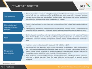 For updated information, please visit www.ibef.orgHealthcare13
STRATEGIES ADOPTED
Source: Aranca Research
 Healthcare sector in India witnessed 19 deals worth US$ 1.28 billion in 2017.
 Serum Institute of India, the world's largest vaccine manufacturer, bought a defunct unit of Nanotherapeutics
Inc., Czech Republic-based injectable polio doses maker, for US$ 78.49 million. The acquisition will help the
Serum Institute of India to become the largest manufacturer of injectable polio vaccine in the world by
increasing production capacityfour-fold to more than 200 million doses by 2019.
 Fortis Healthcare has approved the de-merger of its hospital business with Manipal Hospital Enterprises.
TPG and Dr. Ranjan Pal could invest Rs. 3,900 crore (US$ 602.41 million) in Manipal Hospital
Enterprise.
Merger and
Acquisitions
 Private players in the industry are making their supply chains efficient and leveraging economies of scope to
reduce cost. One such example is Narayan Hrudayalaya (NH) where health care is provided at affordable
cost. NH reduces cost by high procurement of medical supplies, high-volume by high capacity utilisation and
staff productivity and good human capital management (i.e. training).
Cost leadership
 Certain players in industry focus only on providing one kind of health care service to its customers. This also
helps them to be the leader in that service. Many examples can be quoted for hospitals focusing on
treatment of cancer and providing leading cancer treatment and eye related problems and treatments in
India.
Focus
 Players in the industry are trying to differentiate themselves by providing multiple health care services under
one roof.
 Offering a range of healthcare and wellness services under a single brand has become a trend. Patients and
healthcare services seekers find it convenient. Demand of such arrangements boosts the healthcare sector.
Differentiation and
diversified business
approach
 
