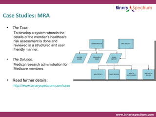 Case Studies: MRA The Task: To develop a system wherein the details of the member’s healthcare risk assessment is done and reviewed in a structured and user friendly manner. The Solution: Medical research administration for Medicare members Read further details: http://www.binaryspectrum.com/casestudies/hmo/MedicalResearchAdministration.html 