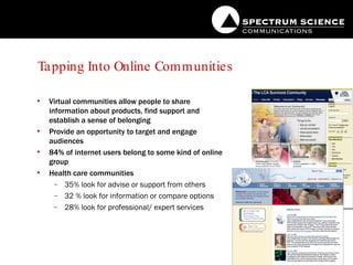 Tapping Into Online Communities Virtual communities allow people to share information about products, find support and establish a sense of belonging Provide an opportunity to target and engage audiences 84% of internet users belong to some kind of online group Health care communities 35% look for advise or support from others 32 % look for information or compare options 28% look for professional/ expert services 