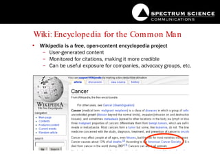 Wiki: Encyclopedia for the Common Man Wikipedia is a free, open-content encyclopedia project User-generated content Monitored for citations, making it more credible Can be useful exposure for companies, advocacy groups, etc. 