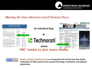 Blurring the Lines Between Local/National News An individual blog + allows “ ME” media to join mass media. Really Simple Syndication  is a inexpensive file format that also allows syndication of Web content from sources like blogs, newsfeeds, and podcast subscribers. 