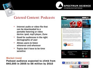 Catered Content: Podcasts Internet audio or video file that can be downloaded to a portable listening or video device: ipod, mp3 player, Zune Good for audiences in the right demographic of user Allows users to listen whenever and wherever Topics don’t have to be time sensitive Market trend Podcast audience expected to climb from 840,000 in 2005 to 56 million by 2010 