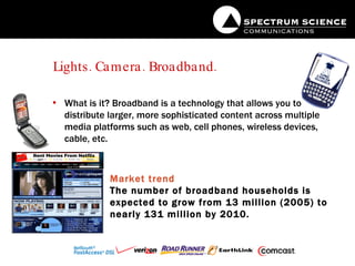 Lights. Camera. Broadband. What is it? Broadband is a technology that allows you to distribute larger, more sophisticated content across multiple media platforms such as web, cell phones, wireless devices, cable, etc. Market trend The number of broadband households is expected to grow from 13 million (2005) to nearly 131 million by 2010.   
