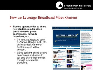 How we Leverage Broadband Video Content Explore opportunities to share new studies, results, video press releases, press conferences, network interviews, etc. Content aggregators such as Yahoo, Google, AOL, etc. currently lack variety of health related video content. Video content online allows companies and users to tell and share their stories through new media platforms. 