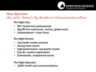 Meet Spectrum:  One of the Nation’s Top Healthcare Communications Firms   The Right Size 50+ health-only professionals Big PR firm experience, service, global reach  Independence = laser focus The Right Smarts Top health media contacts Strong track record  High-performance, top-quality results Can-do, creative approaches Enthusiastic, empowered teams The Right Specialty 100% health care communications 