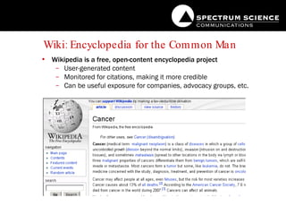 Wiki: Encyclopedia for the Common Man Wikipedia is a free, open-content encyclopedia project User-generated content Monitored for citations, making it more credible Can be useful exposure for companies, advocacy groups, etc. 