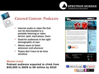 Catered Content: Podcasts Internet audio or video file that can be downloaded to a portable listening or video device: ipod, mp3 player, Zune Good for audiences in the right demographic of user Allows users to listen whenever and wherever Topics don’t have to be time sensitive Market trend Podcast audience expected to climb from 840,000 in 2005 to 56 million by 2010 
