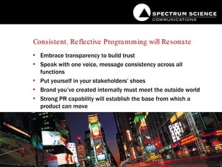 Consistent, Reflective Programming will Resonate Embrace transparency to build trust Speak with one voice, message consistency across all functions Put yourself in your stakeholders’ shoes Brand you’ve created internally must meet the outside world Strong PR capability will establish the base from which a product can move 