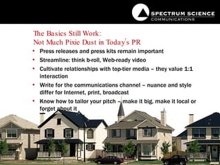 The Basics Still Work:  Not Much Pixie Dust in Today’s PR Press releases and press kits remain important Streamline: think b-roll, Web-ready video Cultivate relationships with top-tier media – they value 1:1 interaction Write for the communications channel – nuance and style differ for Internet, print, broadcast Know how to tailor your pitch – make it big, make it local or forget about it 