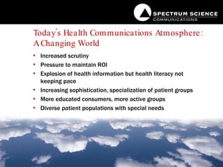 Today’s Health Communications Atmosphere:  A Changing World  Increased scrutiny Pressure to maintain ROI Explosion of health information but health literacy not keeping pace  Increasing sophistication, specialization of patient groups More educated consumers, more active groups Diverse patient populations with special needs 