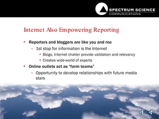 Internet Also Empowering Reporting Reporters and bloggers are like you and me 1st stop for information is the Internet Blogs, Internet chatter provide validation and relevancy Creates wide-world of experts Online outlets act as “farm teams” Opportunity to develop relationships with future media stars 