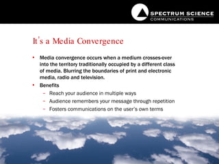 It’s a Media Convergence Media convergence occurs when a medium crosses-over into the territory traditionally occupied by a different class of media. Blurring the boundaries of print and electronic media, radio and television. Benefits Reach your audience in multiple ways Audience remembers your message through repetition Fosters communications on the user’s own terms 