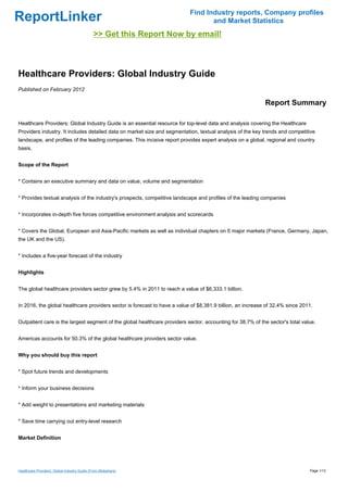 Find Industry reports, Company profiles
ReportLinker                                                                      and Market Statistics
                                              >> Get this Report Now by email!



Healthcare Providers: Global Industry Guide
Published on February 2012

                                                                                                            Report Summary

Healthcare Providers: Global Industry Guide is an essential resource for top-level data and analysis covering the Healthcare
Providers industry. It includes detailed data on market size and segmentation, textual analysis of the key trends and competitive
landscape, and profiles of the leading companies. This incisive report provides expert analysis on a global, regional and country
basis.


Scope of the Report


* Contains an executive summary and data on value, volume and segmentation


* Provides textual analysis of the industry's prospects, competitive landscape and profiles of the leading companies


* Incorporates in-depth five forces competitive environment analysis and scorecards


* Covers the Global, European and Asia-Pacific markets as well as individual chapters on 5 major markets (France, Germany, Japan,
the UK and the US).


* Includes a five-year forecast of the industry


Highlights


The global healthcare providers sector grew by 5.4% in 2011 to reach a value of $6,333.1 billion.


In 2016, the global healthcare providers sector is forecast to have a value of $8,381.9 billion, an increase of 32.4% since 2011.


Outpatient care is the largest segment of the global healthcare providers sector, accounting for 38.7% of the sector's total value.


Americas accounts for 50.3% of the global healthcare providers sector value.


Why you should buy this report


* Spot future trends and developments


* Inform your business decisions


* Add weight to presentations and marketing materials


* Save time carrying out entry-level research


Market Definition




Healthcare Providers: Global Industry Guide (From Slideshare)                                                                   Page 1/12
 