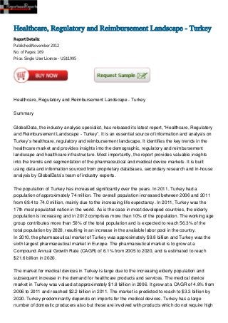 Healthcare, Regulatory and Reimbursement Landscape - Turkey
Report Details:
Published:November 2012
No. of Pages: 169
Price: Single User License – US$1995




Healthcare, Regulatory and Reimbursement Landscape - Turkey


Summary


GlobalData, the industry analysis specialist, has released its latest report, “Healthcare, Regulatory
and Reimbursement Landscape - Turkey”. It is an essential source of information and analysis on
Turkey’s healthcare, regulatory and reimbursement landscape. It identifies the key trends in the
healthcare market and provides insights into the demographic, regulatory and reimbursement
landscape and healthcare infrastructure. Most importantly, the report provides valuable insights
into the trends and segmentation of the pharmaceutical and medical device markets. It is built
using data and information sourced from proprietary databases, secondary research and in-house
analysis by GlobalData’s team of industry experts.

The population of Turkey has increased significantly over the years. In 2011, Turkey had a
population of approximately 74 million. The overall population increased between 2006 and 2011
from 69.4 to 74.0 million, mainly due to the increasing life expectancy. In 2011, Turkey was the
17th most populated nation in the world. As is the case in most developed countries, the elderly
population is increasing and in 2012 comprises more than 10% of the population. The working age
group contributes more than 50% of the total population and is expected to reach 56.3% of the
total population by 2020, resulting in an increase in the available labor pool in the country.
In 2010, the pharmaceutical market of Turkey was approximately $9.8 billion and Turkey was the
sixth largest pharmaceutical market in Europe. The pharmaceutical market is to grow at a
Compound Annual Growth Rate (CAGR) of 6.1% from 2005 to 2020, and is estimated to reach
$21.6 billion in 2020.

The market for medical devices in Turkey is large due to the increasing elderly population and
subsequent increase in the demand for healthcare products and services. The medical device
market in Turkey was valued at approximately $1.8 billion in 2006. It grew at a CAGR of 4.8% from
2006 to 2011 and reached $2.2 billion in 2011. The market is predicted to reach to $3.3 billion by
2020. Turkey predominantly depends on imports for the medical devices. Turkey has a large
number of domestic producers also but these are involved with products which do not require high
 