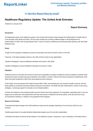 Find Industry reports, Company profiles
ReportLinker                                                                        and Market Statistics



                                            >> Get this Report Now by email!

Healthcare Regulatory Update: The United Arab Emirates
Published on January 2010

                                                                                                            Report Summary

Introduction


The fragmented nature of the healthcare systems in the United Arab Emirates remains despite the implementation of health reforms
in the emirates of Abu Dhabi and Dubai. The two major emirates are currently at different stages in the development and
implementation of reform with the gap between them in terms of access to healthcare and pharmaceuticals widening, with Abu Dhabi
leading the way.


Scope


*Insight into the inequality of healthcare access and associated costs which has led to reform in the UAE


*Overview of the latest regulatory reforms in the UAE and their impact on key stakeholders


*Update of strategies to improve healthcare standards and access in Abu Dhabi


*Update of strategies to improve healthcare standards and access in Dubai


Highlights


Healthcare reforms in the UAE have aimed to improve the accessibility and quality of healthcare services available to residents while
reducing the burden of public financing of healthcare. Since 2009, a number of reforms have been proposed and implemented, while
others have been postponed in light of the recent global economic downturn.


In Abu Dhabi, since the passing of the Health Insurance Bill in 2005, most residents are now covered by health insurance, with this
being justified by increasing encounters between physicians and patients. The HAAD has also implemented a number of cost saving
strategies, a screening program for nationals, and an eHealth platform.


In Dubai, the timelines for the proposed health insurance reforms have been postponed. For expatriates, especially those on very low
wages (such as labourers), the postponement will mean that access to healthcare will remain patchy, since they will have to pay
out-of-pocket for treatment, or depend on the goodwill of their employers.


Reasons to Purchase


*Understand the latest changes to the UAE healthcare market and the strategic implications of current/ future reforms to your
business


*Identify opportunities for mutually beneficial relationships between your firm and other stakeholders


*Understand the latest commercial trends adopted in the healthcare industry in response to, and in anticipation of the latest reforms




Healthcare Regulatory Update: The United Arab Emirates                                                                          Page 1/5
 