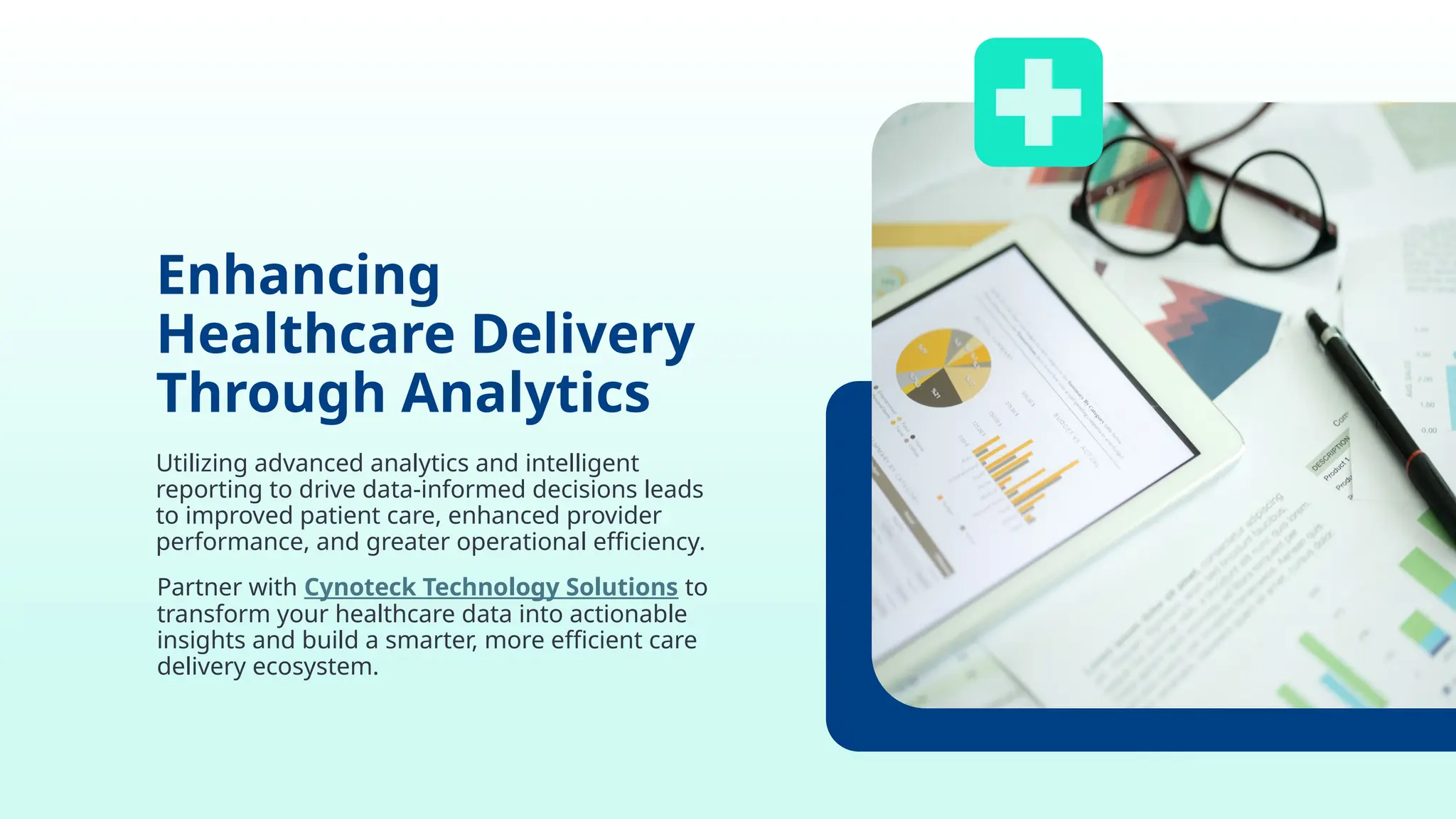 Enhancing
Healthcare Delivery
Through Analytics
Utilizing advanced analytics and intelligent
reporting to drive data-informed decisions leads
to improved patient care, enhanced provider
performance, and greater operational efficiency.
Partner with Cynoteck Technology Solutions to
transform your healthcare data into actionable
insights and build a smarter, more efficient care
delivery ecosystem.
 