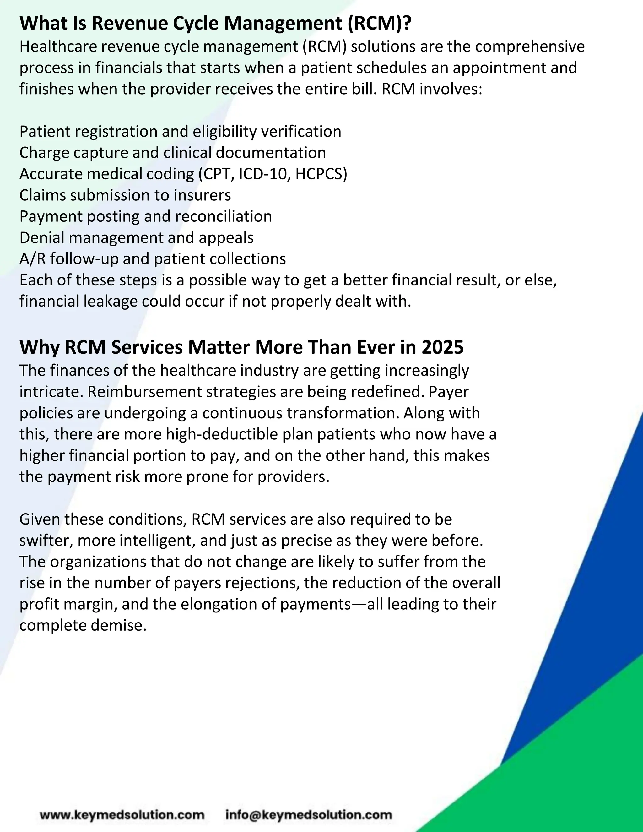 What Is Revenue Cycle Management (RCM)?
Healthcare revenue cycle management (RCM) solutions are the comprehensive
process in financials that starts when a patient schedules an appointment and
finishes when the provider receives the entire bill. RCM involves:
Patient registration and eligibility verification
Charge capture and clinical documentation
Accurate medical coding (CPT, ICD-10, HCPCS)
Claims submission to insurers
Payment posting and reconciliation
Denial management and appeals
A/R follow-up and patient collections
Each of these steps is a possible way to get a better financial result, or else,
financial leakage could occur if not properly dealt with.
Why RCM Services Matter More Than Ever in 2025
The finances of the healthcare industry are getting increasingly
intricate. Reimbursement strategies are being redefined. Payer
policies are undergoing a continuous transformation. Along with
this, there are more high-deductible plan patients who now have a
higher financial portion to pay, and on the other hand, this makes
the payment risk more prone for providers.
Given these conditions, RCM services are also required to be
swifter, more intelligent, and just as precise as they were before.
The organizations that do not change are likely to suffer from the
rise in the number of payers rejections, the reduction of the overall
profit margin, and the elongation of payments—all leading to their
complete demise.
 