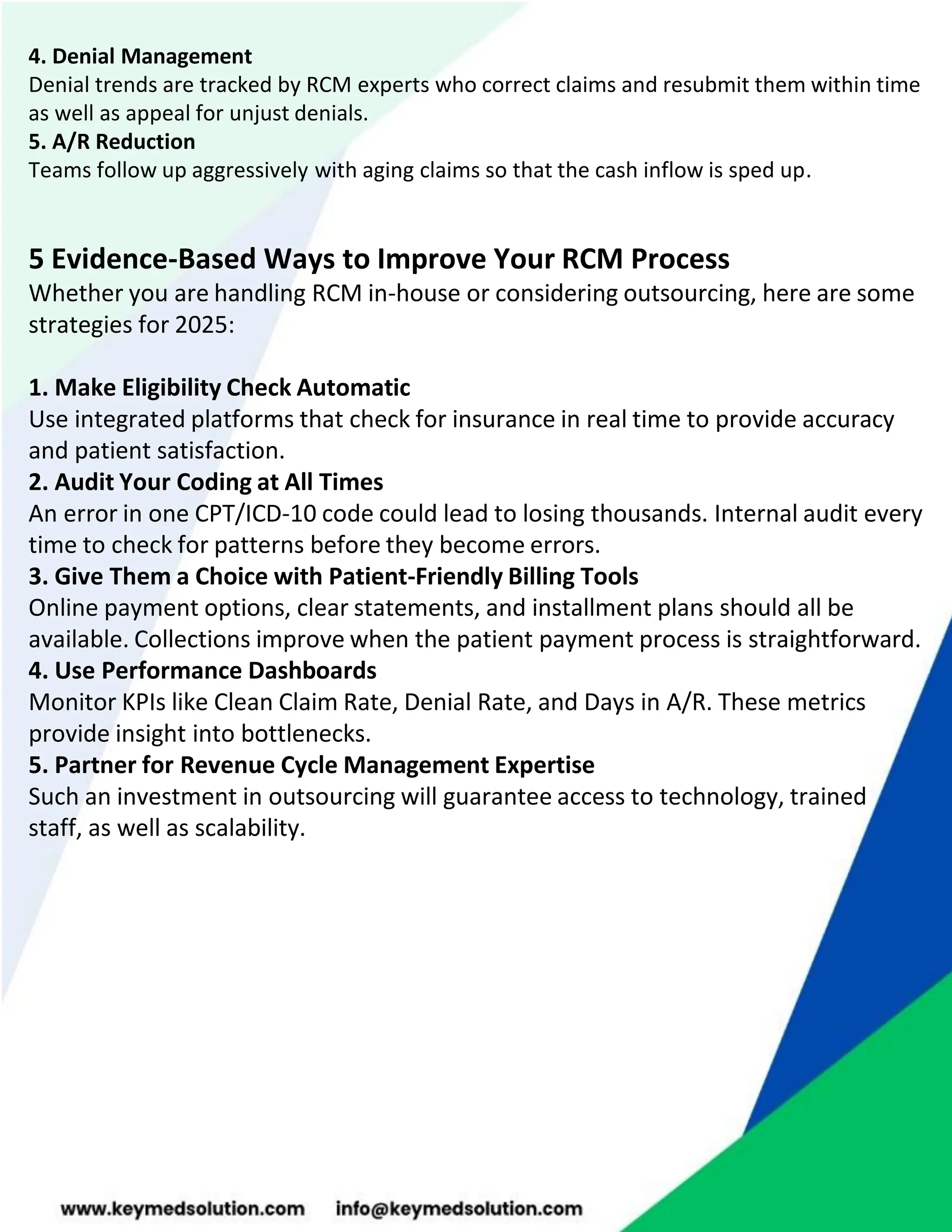 4. Denial Management
Denial trends are tracked by RCM experts who correct claims and resubmit them within time
as well as appeal for unjust denials.
5. A/R Reduction
Teams follow up aggressively with aging claims so that the cash inflow is sped up.
5 Evidence-Based Ways to Improve Your RCM Process
Whether you are handling RCM in-house or considering outsourcing, here are some
strategies for 2025:
1. Make Eligibility Check Automatic
Use integrated platforms that check for insurance in real time to provide accuracy
and patient satisfaction.
2. Audit Your Coding at All Times
An error in one CPT/ICD-10 code could lead to losing thousands. Internal audit every
time to check for patterns before they become errors.
3. Give Them a Choice with Patient-Friendly Billing Tools
Online payment options, clear statements, and installment plans should all be
available. Collections improve when the patient payment process is straightforward.
4. Use Performance Dashboards
Monitor KPIs like Clean Claim Rate, Denial Rate, and Days in A/R. These metrics
provide insight into bottlenecks.
5. Partner for Revenue Cycle Management Expertise
Such an investment in outsourcing will guarantee access to technology, trained
staff, as well as scalability.
 
