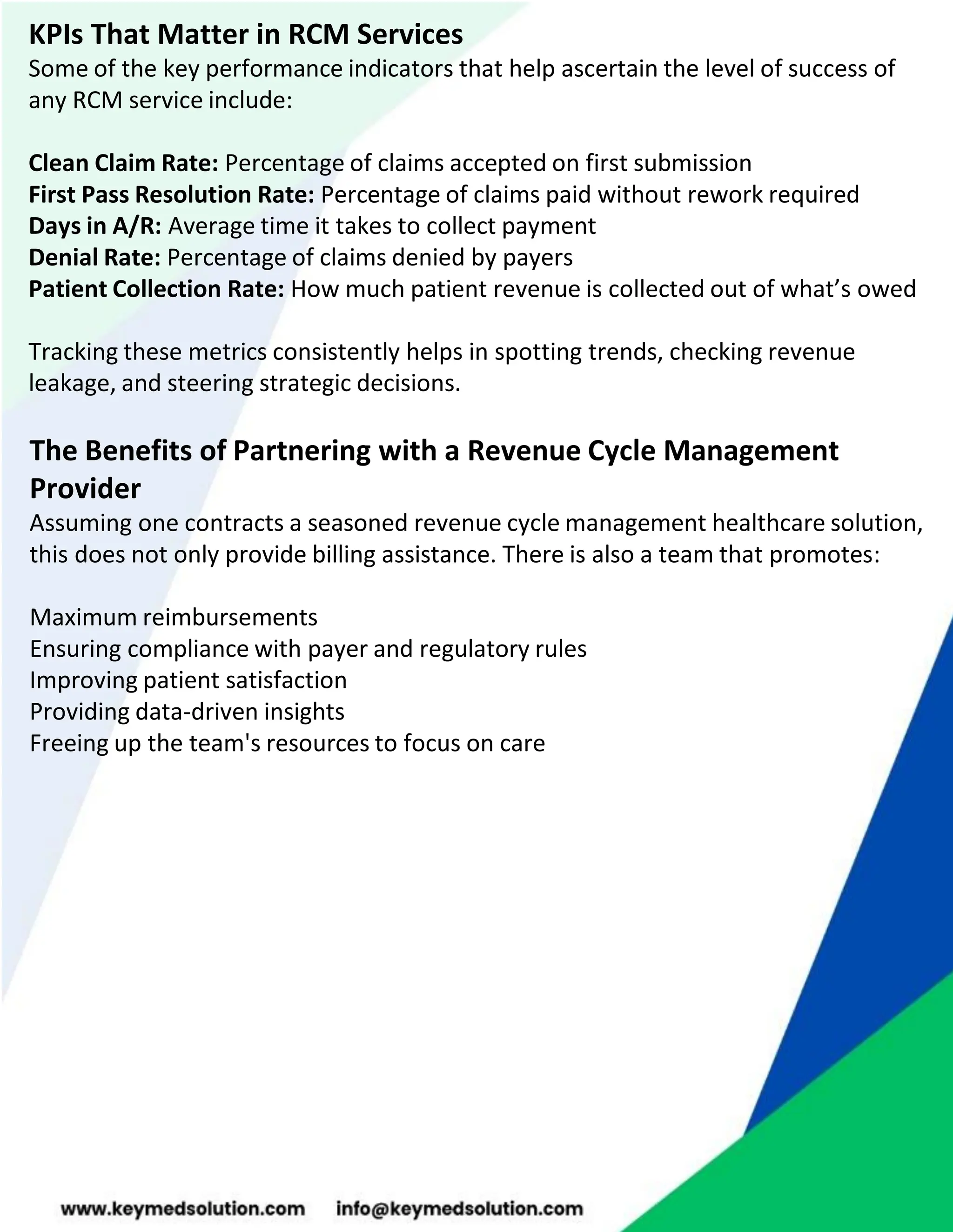 KPIs That Matter in RCM Services
Some of the key performance indicators that help ascertain the level of success of
any RCM service include:
Clean Claim Rate: Percentage of claims accepted on first submission
First Pass Resolution Rate: Percentage of claims paid without rework required
Days in A/R: Average time it takes to collect payment
Denial Rate: Percentage of claims denied by payers
Patient Collection Rate: How much patient revenue is collected out of what’s owed
Tracking these metrics consistently helps in spotting trends, checking revenue
leakage, and steering strategic decisions.
The Benefits of Partnering with a Revenue Cycle Management
Provider
Assuming one contracts a seasoned revenue cycle management healthcare solution,
this does not only provide billing assistance. There is also a team that promotes:
Maximum reimbursements
Ensuring compliance with payer and regulatory rules
Improving patient satisfaction
Providing data-driven insights
Freeing up the team's resources to focus on care
 