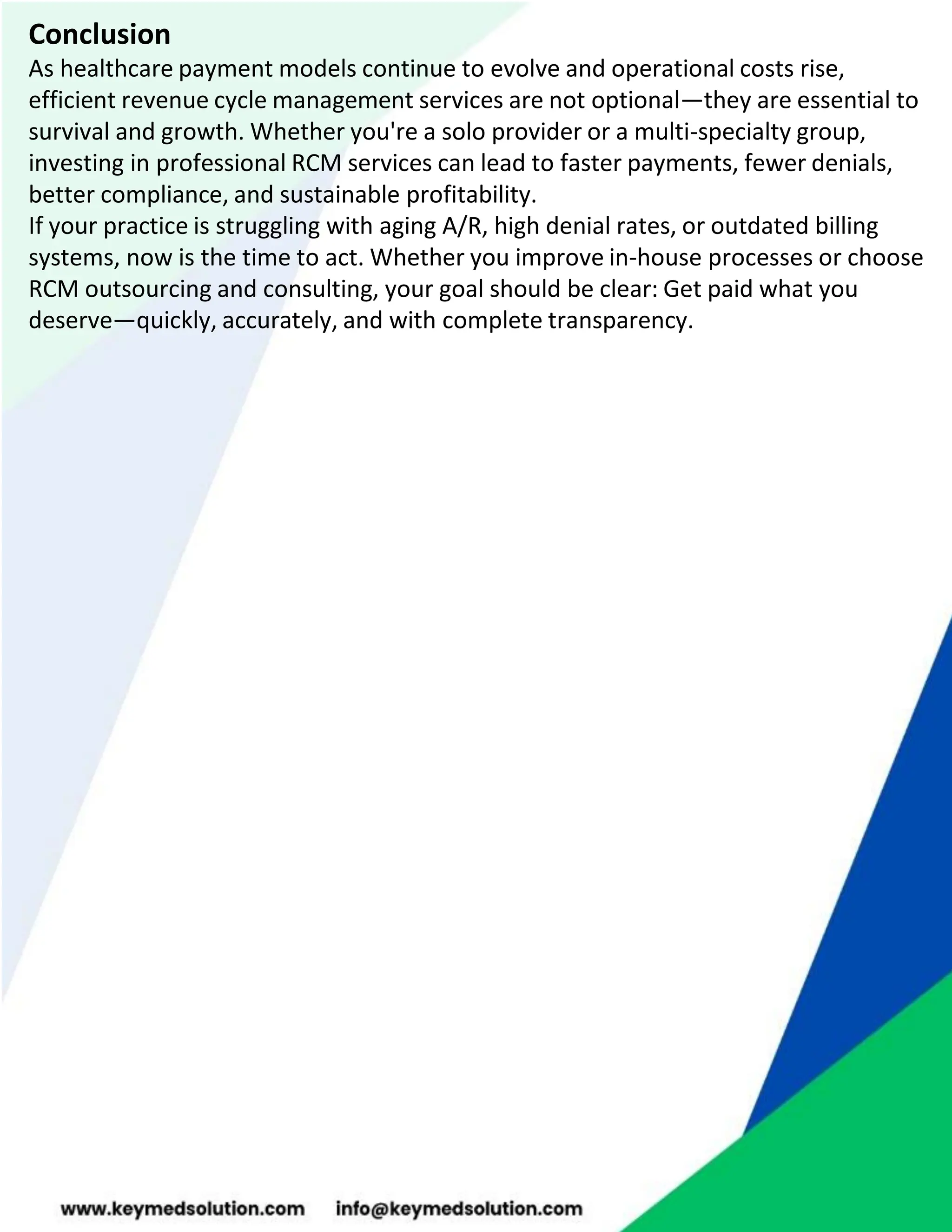 Conclusion
As healthcare payment models continue to evolve and operational costs rise,
efficient revenue cycle management services are not optional—they are essential to
survival and growth. Whether you're a solo provider or a multi-specialty group,
investing in professional RCM services can lead to faster payments, fewer denials,
better compliance, and sustainable profitability.
If your practice is struggling with aging A/R, high denial rates, or outdated billing
systems, now is the time to act. Whether you improve in-house processes or choose
RCM outsourcing and consulting, your goal should be clear: Get paid what you
deserve—quickly, accurately, and with complete transparency.
 