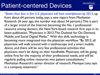 Patient-centered Devices
       “Better than four in ﬁve U.S. physicians will have smartphones by 2012, up
       from about 64 percent today, says a new report from Manhattan
       Research. (A year ago, the number was about 54 percent.) This is part
       of a larger trend of the Internet becoming the No. 1 professional
       resource among doctors, the New York-based research ﬁrm says in its
       latest publication, "Physicians in 2012: The Outlook for On Demand,
       Mobile, and Social Digital Media."  With this shift, technology is
       becoming more integrated into the physician workﬂow. "By 2012, all
       physicians will walk around with a stethoscope and a smart mobile
       device, and there will be very few professional activities that
       physicians won't be doing on their handhelds. Physicians will be going
       online ﬁrst for the majority of their professional needs, and will be
       regularly pulling online resources into patient consultations,"
       Manhattan Research's senior director of research, Monique Levy, says
       in a company statement.”
Security and Privacy in Healthcare                                           Page   1
 