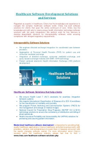 Healthcare Software Development Solutions
and Services
Regarded as experts in healthcare, Chetu has the knowledge and experience to
navigate the complex healthcare software world. Chetu has built software
solutions for clients that span the entire continuum of care. Chetu has the
knowledge and skill sets to create unique health information technology software
solutions with 3rd party integrations. We perform work for hire services to
develop dependable solutions for interoperability software, while ensuring
compliance with stringent regulatory requirements.
Interoperability Software Solutions
 We engineer directed exchange integration for coordinated care between
providers
 Aggregation of Personal Health Records (PHR) for patient use and
consumer mediated exchange
 Integration of directed exchange, consumer mediated exchange, and
query-based exchange modules with EMR / EHR technology
 Patient centered electronic Health Information Exchange (HIE) platform
development
Healthcare Software Solutions that help clients
 We ensure Health Level 7 (HL7) standards for seamless integration
between systems
 We migrate International Classification of Diseases-9 to ICD-10 workflows
for the classification of morbidity and mortality
 We program Picture Archiving and Communication Systems (PACS) for
the management and storage of medical images
 National Council for Prescription Drug Programs (NCPDP D.0 & 5010)
technology solutions to ensure the consistency of distribution and billing of
pharmaceuticals.
 Health Insurance Portability and Accountability Act (HIPAA) solutions for
protecting and securing patient information.
Modernized healthcare software development is imperative for providing high-
quality healthcare applications. Chetu’s healthcare and pharma group works with
providers, vendors, and entrepreneurs to assist them in keeping concurrent with
the rapidly changing software market. For more information about Chetu’s
:-services within the healthcare industry, please feel free to Visit
www.chetu.com/healthcare-software-solutions.php
 