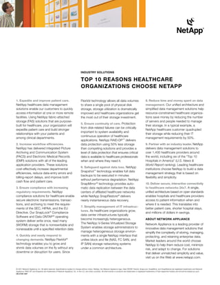 Industry solutIons

                                                                                 toP 10 rEAsons HEAltHCArE
                                                                                 orGAnIZAtIons CHoosE nEtAPP

1. Expedite and improve patient care.                                            FlexVol technology allows all data volumes                                        8. reduce time and money spent on data
NetApp healthcare data management                                                to share a single pool of physical disk                                           management. Our unified architecture and
solutions enable our customers to quickly                                        storage, storage utilization is dramatically                                      simplified data management solutions help
access information at one or more remote                                         improved and healthcare organizations get                                         resource-constrained healthcare organiza-
facilities. Using NetApp fabric-attached                                         the most out of their storage investment.                                         tions save money by reducing the number
storage (FAS) solutions that are purpose-                                                                                                                          of servers and people needed to manage
                                                                                 5. Ensure continuity of care. Protection
built for healthcare, your organization will                                                                                                                       their storage. In a typical example, a
                                                                                 from disk-related failures can be critically
expedite patient care and build stronger                                                                                                                           NetApp healthcare customer quadrupled
                                                                                 important to system availability and
relationships with your patients and                                                                                                                               their storage while reducing their IT
                                                                                 continuous operation of healthcare
among clinical departments.                                                                                                                                        management requirements by 50%.
                                                                                 applications. NetApp RAID-DP ™ delivers
2. Increase workflow efficiencies.                                               data protection using 50% less storage                                            9. Partner with an industry leader. NetApp
NetApp has delivered integrated Picture                                          than competing solutions and provides a                                           delivers data management solutions to
Archiving and Communication System                                               level of data protection that ensures critical                                    over 1,400 healthcare providers around
(PACS) and Electronic Medical Records                                            data is available to healthcare professionals                                     the world, including six of the “Top 10
(EMR) solutions with all of the leading                                          when and where they need it.                                                      Hospitals in America” (U.S. News &
application providers. These solutions                                                                                                                             World Report ranking). Leading healthcare
                                                                                 6. safeguard against data loss. NetApp
cost-effectively increase departmental                                                                                                                             institutions choose NetApp to build a data
                                                                                 Snapshot™ technology enables full data
efficiencies, reduce data-entry errors and                                                                                                                         management strategy that is based on
                                                                                 backups to be executed in minutes
billing-report delays, and improve both                                                                                                                            flexibility and simplicity.
                                                                                 without performance degradation. NetApp
cash flow and patient care.
                                                                                 SnapMirror ® technology provides auto-                                            10. deliver secure, interactive connectivity
3. Ensure compliance with increasing                                             matic data replication between the data                                           to healthcare networks 24x7. A single,
regulatory requirements. NetApp                                                  centers of affiliated healthcare networks                                         unified architecture based on open standards
compliance solutions for healthcare enable                                       while NetApp SnapRestore ® delivers                                               enables hospitals and healthcare providers
secure electronic transmissions, transac-                                        nearly instantaneous data recovery.                                               access to patient information when and
tions, and archiving to meet the require-                                                                                                                          where it is needed. This translates into
                                                                                 7. simplify management of It infrastruc-
ments of the SEC, HIPAA, and the EU                                                                                                                                better patient care, shorter hospital stays,
                                                                                 tures. As healthcare organizations grow,
Directive. Our SnapLock ® Compliance                                                                                                                               and millions of dollars in savings.
                                                                                 data center infrastructures typically
Software and Data ONTAP ® operating
                                                                                 become increasingly heterogeneous.                                                ABout nEtWorK APPlIAnCE
system deliver write once, read many
                                                                                 The NetApp V-Series Virtualized Storage                                           Network Appliance is a leading provider of
(WORM) storage that is nonrewritable and
                                                                                 System enables storage administrators to                                          innovative data management solutions that
nonerasable until a specified retention date.
                                                                                 manage heterogeneous storage environ-                                             simplify the complexity of storing, managing,
4. Quickly and easily respond to                                                 ments with a single NetApp interface that                                         protecting, and retaining enterprise data.
changing demands. NetApp FlexVol ®                                               unifies block and file (NAS, FC SAN, and                                          Market leaders around the world choose
technology enables you to grow and                                               IP SAN) storage networking systems                                                NetApp to help them reduce cost, minimize
shrink data volumes on the fly without any                                       under a common architecture.                                                      risk, and adapt to change. For solutions
downtime or disruption for users. Since                                                                                                                            that deliver unmatched simplicity and value,
                                                                                                                                                                   visit us on the Web at www.netapp.com.


© 2007 Network Appliance, Inc. All rights reserved. Specifications subject to change without notice. NetApp, the Network Appliance logo, Data ONTAP, FlexVol, SnapLock, SnapMirror, and SnapRestore are registered trademarks and Network
Appliance, RAID-DP, and Snapshot are trademarks of Network Appliance, Inc. in the U.S. and other countries. All other brands or products are trademarks or registered trademarks of their respective holders and should be treated as such.
DS-2726-1007
 