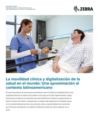 La movilidad clínica y digitalización de la
salud en el mundo: Una aproximación al
contexto latinoamericano
MOVILIDAD CLÍNICA Y DIGITALIZACIÓN EN SALUD:
UNA APROXIMACIÓN AL CONTEXTO LATINOAMERICANO
MOVILIDAD CLÍNICA
En este documento conoceremos los beneficios que ha traído la movilidad clínica a las
organizaciones de la salud en los países en los que ya ha sido implementada. Luego,
veremos los cambios y la evolución que esta tendencia comienza a experimentar en
todo el mundo. Por último, realizaremos un análisis del estado de la movilidad clínica
en el contexto latinoamericano, así como los retos y oportunidades de crecimiento
que enfrenta, basándonos un análisis en Brasil por parte de varios expertos en el
tema.
 