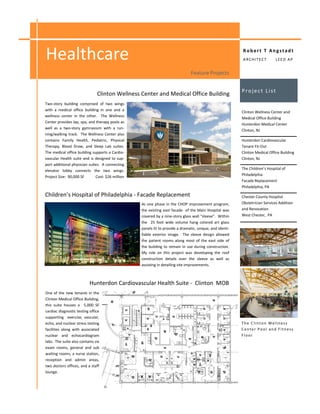 Healthcare                                                                                                Robert T Angstadt
                                                                                                          ARCHITECT           LEED AP


                                                                               Feature Projects


                                                                                                          Project List
                               Clinton Wellness Center and Medical Office Building
Two-story building comprised of two wings
with a medical office building in one and a
                                                                                                          Clinton Wellness Center and
wellness center in the other. The Wellness
                                                                                                          Medical Office Building
Center provides lap, spa, and therapy pools as
                                                                                                          Hunterdon Medical Center
well as a two-story gymnasium with a run-
                                                                                                          Clinton, NJ
ning/walking track. The Wellness Center also
contains Family Health, Pediatric, Physical                                                               Hunterdon Cardiovascular
Therapy, Blood Draw, and Sleep Lab suites.                                                                Tenant Fit-Out
The medical office building supports a Cardio-                                                            Clinton Medical Office Building
vascular Health suite and is designed to sup-                                                             Clinton, NJ
port additional physician suites. A connecting
elevator lobby connects the two wings.                                                                    The Children’s Hospital of
Project Size: 90,000 SF       Cost: $26 million                                                           Philadelphia
                                                                                                          Facade Replacement
                                                                                                          Philadelphia, PA

Children’s Hospital of Philadelphia - Facade Replacement                                                  Chester County Hospital
                                                  As one phase in the CHOP improvement program,           Obstetrician Services Addition
                                                  the existing east facade of the Main Hospital was       and Renovation
                                                  covered by a nine-story glass wall “sleeve”. Within     West Chester, PA
                                                  the 25 foot wide volume hang colored art glass
                                                  panels lit to provide a dramatic, unique, and identi-
                                                  fiable exterior image. The sleeve design allowed
                                                  the patient rooms along most of the east side of
                                                  the building to remain in use during construction.
                                                  My role on this project was developing the roof
                                                  construction details over the sleeve as well as
                                                  assisting in detailing site improvements.



                           Hunterdon Cardiovascular Health Suite - Clinton MOB
One of the new tenants in the
Clinton Medical Office Building,
this suite houses a 5,000 SF
cardiac diagnostic testing office
supporting exercise, vascular,
echo, and nuclear stress testing                                                                          The Clinton Wellness
facilities along with associated                                                                          Center Pool and Fitness
nuclear and echocardiogram                                                                                Floor
labs. The suite also contains six
exam rooms, general and sub
waiting rooms, a nurse station,
reception and admin areas,
two doctors offices, and a staff
lounge.
 