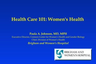 Health Care 101: Women's Health Paula A. Johnson, MD, MPH Executive Director, Connors Center for Women’s Health and Gender Biology Chief, Division of Women’s Health Brigham and Women’s Hospital 