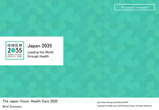 Copyright © Health Care 2035 Advisory Panel. All Rights Reserved.
http://www.mhlw.go.jp/healthcare2035
Japan 2035
Leading the World
through Health
The Japan Vision: Health Care 2035
Brief Summary
Provisional Translation
 