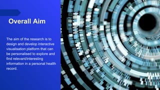 Overall Aim
The aim of the research is to
design and develop interactive
visualisation platform that can
be personalised to explore and
find relevant/interesting
information in a personal health
record.
 