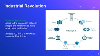 Industrial Revolution
3
Industrial Revolution
refers to the interaction between
people and machines to make
work better and faster.
Industry 1.0 to 4.0 is known as
Industrial Revolution.
 