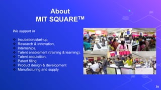 About
MIT SQUARETM
36
We support in
 Incubation/start-up,
 Research & innovation,
 Internships,
 Talent enablement (training & learning),
 Talent acquisition,
 Patent filing
 Product design & development
 Manufacturing and supply
 