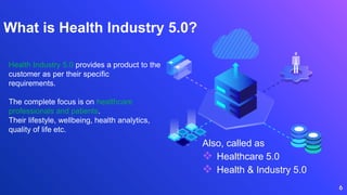 What is Health Industry 5.0?
Also, called as
 Healthcare 5.0
 Health & Industry 5.0
6
Health Industry 5.0 provides a product to the
customer as per their specific
requirements.
The complete focus is on healthcare
professionals and patients.
Their lifestyle, wellbeing, health analytics,
quality of life etc.
 