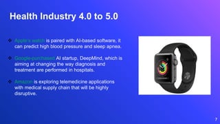 7
 Apple’s watch is paired with AI-based software, it
can predict high blood pressure and sleep apnea.
 Google-purchased AI startup, DeepMind, which is
aiming at changing the way diagnosis and
treatment are performed in hospitals.
 Amazon is exploring telemedicine applications
with medical supply chain that will be highly
disruptive.
Health Industry 4.0 to 5.0
 