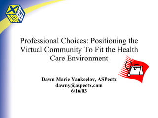 Professional Choices: Positioning the Virtual Community To Fit the Health Care Environment Dawn Marie Yankeelov, ASPectx [email_address] 6/16/03 