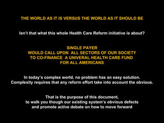 THE WORLD AS IT IS VERSUS THE WORLD AS IT SHOULD BE Isn’t that what this whole Health Care Reform initiative is about? SINGLE PAYER WOULD CALL UPON  ALL SECTORS OF OUR SOCIETY TO CO-FINANCE  A UNIVERAL HEALTH CARE FUND  FOR ALL AMERICANS In today’s complex world, no problem has an easy solution. Complexity requires that any reform effort take into account the obvious. That is the purpose of this document, to walk you though our existing system’s obvious defects and promote active debate on how to move forward 