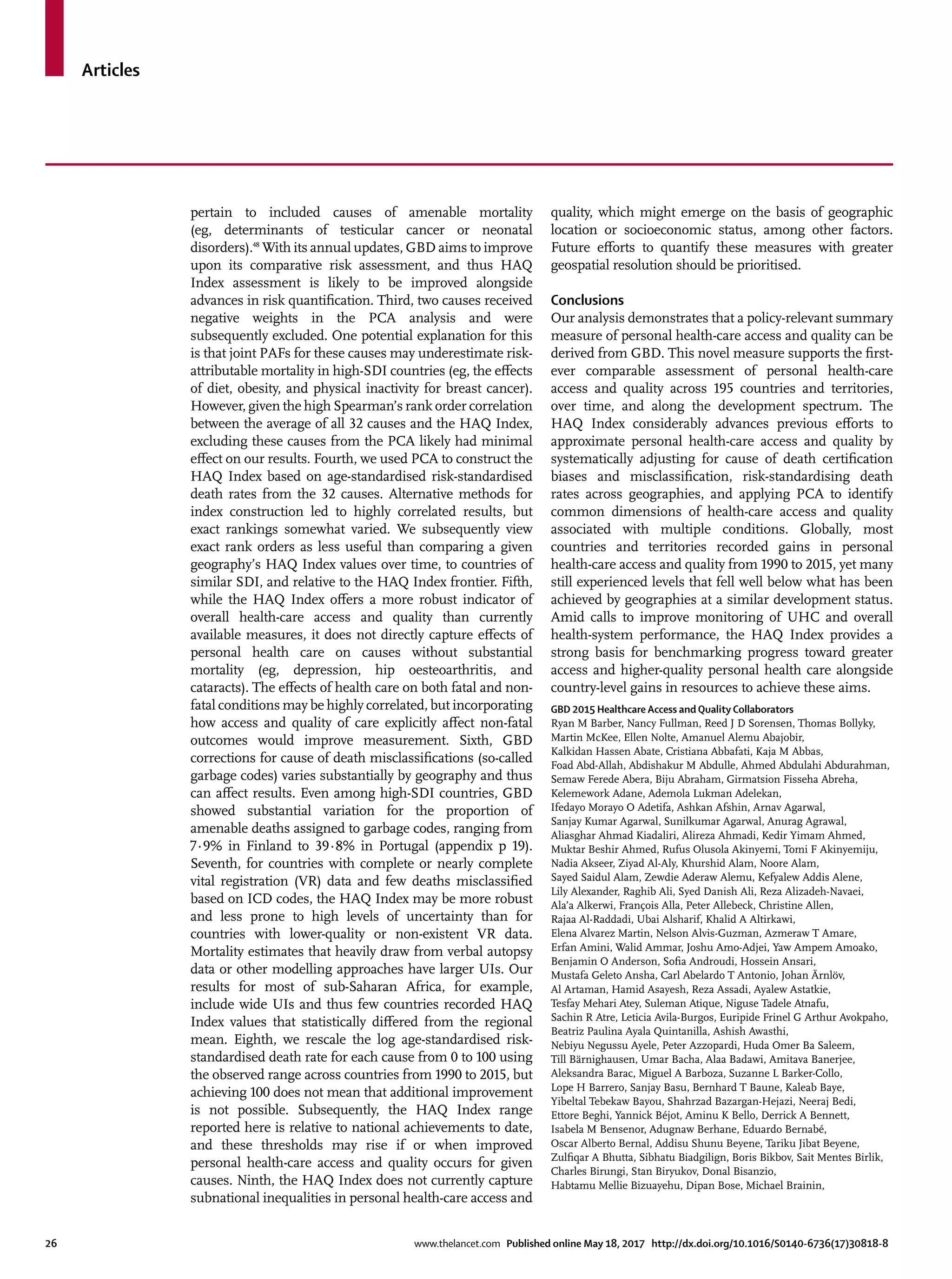 Articles
26	 www.thelancet.com Published online May 18, 2017 http://dx.doi.org/10.1016/S0140-6736(17)30818-8
pertain to included causes of amenable mortality
(eg, determinants of testicular cancer or neonatal
disorders).48
With its annual updates, GBD aims to improve
upon its comparative risk assessment, and thus HAQ
Index assessment is likely to be improved alongside
advances in risk quantification. Third, two causes received
negative weights in the PCA analysis and were
subsequently excluded. One potential explanation for this
is that joint PAFs for these causes may underestimate risk-
attributable mortality in high-SDI countries (eg, the effects
of diet, obesity, and physical inactivity for breast cancer).
However, given the high Spearman’s rank order correlation
between the average of all 32 causes and the HAQ Index,
excluding these causes from the PCA likely had minimal
effect on our results. Fourth, we used PCA to construct the
HAQ Index based on age-standardised risk-standardised
death rates from the 32 causes. Alternative methods for
index construction led to highly correlated results, but
exact rankings somewhat varied. We subsequently view
exact rank orders as less useful than comparing a given
geography’s HAQ Index values over time, to countries of
similar SDI, and relative to the HAQ Index frontier. Fifth,
while the HAQ Index offers a more robust indicator of
overall health-care access and quality than currently
available measures, it does not directly capture effects of
personal health care on causes without substantial
mortality (eg, depression, hip oesteoarthritis, and
cataracts). The effects of health care on both fatal and non-
fatal conditions may be highly correlated, but incorporating
how access and quality of care explicitly affect non-fatal
outcomes would improve measurement. Sixth, GBD
corrections for cause of death misclassifications (so-called
garbage codes) varies substantially by geography and thus
can affect results. Even among high-SDI countries, GBD
showed substantial variation for the proportion of
amenable deaths assigned to garbage codes, ranging from
7·9% in Finland to 39·8% in Portugal (appendix p 19).
Seventh, for countries with complete or nearly complete
vital registration (VR) data and few deaths misclassified
based on ICD codes, the HAQ Index may be more robust
and less prone to high levels of uncertainty than for
countries with lower-quality or non-existent VR data.
Mortality estimates that heavily draw from verbal autopsy
data or other modelling approaches have larger UIs. Our
results for most of sub-Saharan Africa, for example,
include wide UIs and thus few countries recorded HAQ
Index values that statistically differed from the regional
mean. Eighth, we rescale the log age-standardised risk-
standardised death rate for each cause from 0 to 100 using
the observed range across countries from 1990 to 2015, but
achieving 100 does not mean that additional improvement
is not possible. Subsequently, the HAQ Index range
reported here is relative to national achievements to date,
and these thresholds may rise if or when improved
personal health-care access and quality occurs for given
causes. Ninth, the HAQ Index does not currently capture
subnational inequalities in personal health-care access and
quality, which might emerge on the basis of geographic
location or socioeconomic status, among other factors.
Future efforts to quantify these measures with greater
geospatial resolution should be prioritised.
Conclusions
Our analysis demonstrates that a policy-relevant summary
measure of personal health-care access and quality can be
derived from GBD. This novel measure supports the first-
ever comparable assessment of personal health-care
access and quality across 195 countries and territories,
over time, and along the development spectrum. The
HAQ Index considerably advances previous efforts to
approximate personal health-care access and quality by
systematically adjusting for cause of death certification
biases and misclassification, risk-standardising death
rates across geographies, and applying PCA to identify
common dimensions of health-care access and quality
associated with multiple conditions. Globally, most
countries and territories recorded gains in personal
health-care access and quality from 1990 to 2015, yet many
still experienced levels that fell well below what has been
achieved by geographies at a similar development status.
Amid calls to improve monitoring of UHC and overall
health-system performance, the HAQ Index provides a
strong basis for benchmarking progress toward greater
access and higher-quality personal health care alongside
country-level gains in resources to achieve these aims.
GBD 2015 Healthcare Access and Quality Collaborators
Ryan M Barber, Nancy Fullman, Reed J D Sorensen, Thomas Bollyky,
Martin McKee, Ellen Nolte, Amanuel Alemu Abajobir,
Kalkidan Hassen Abate, Cristiana Abbafati, Kaja M Abbas,
Foad Abd-Allah, Abdishakur M Abdulle, Ahmed Abdulahi Abdurahman,
Semaw Ferede Abera, Biju Abraham, Girmatsion Fisseha Abreha,
Kelemework Adane, Ademola Lukman Adelekan,
Ifedayo Morayo O Adetifa, Ashkan Afshin, Arnav Agarwal,
Sanjay Kumar Agarwal, Sunilkumar Agarwal, Anurag Agrawal,
Aliasghar Ahmad Kiadaliri, Alireza Ahmadi, Kedir Yimam Ahmed,
Muktar Beshir Ahmed, Rufus Olusola Akinyemi, Tomi F Akinyemiju,
Nadia Akseer, Ziyad Al-Aly, Khurshid Alam, Noore Alam,
Sayed Saidul Alam, Zewdie Aderaw Alemu, Kefyalew Addis Alene,
Lily Alexander, Raghib Ali, Syed Danish Ali, Reza Alizadeh-Navaei,
Ala’a Alkerwi, François Alla, Peter Allebeck, Christine Allen,
Rajaa Al-Raddadi, Ubai Alsharif, Khalid A Altirkawi,
Elena Alvarez Martin, Nelson Alvis-Guzman, Azmeraw T Amare,
Erfan Amini, Walid Ammar, Joshu Amo-Adjei, Yaw Ampem Amoako,
Benjamin O Anderson, Sofia Androudi, Hossein Ansari,
Mustafa Geleto Ansha, Carl Abelardo T Antonio, Johan Ärnlöv,
Al Artaman, Hamid Asayesh, Reza Assadi, Ayalew Astatkie,
Tesfay Mehari Atey, Suleman Atique, Niguse Tadele Atnafu,
Sachin R Atre, Leticia Avila-Burgos, Euripide Frinel G Arthur Avokpaho,
Beatriz Paulina Ayala Quintanilla, Ashish Awasthi,
Nebiyu Negussu Ayele, Peter Azzopardi, Huda Omer Ba Saleem,
Till Bärnighausen, Umar Bacha, Alaa Badawi, Amitava Banerjee,
Aleksandra Barac, Miguel A Barboza, Suzanne L Barker-Collo,
Lope H Barrero, Sanjay Basu, Bernhard T Baune, Kaleab Baye,
Yibeltal Tebekaw Bayou, Shahrzad Bazargan-Hejazi, Neeraj Bedi,
Ettore Beghi, Yannick Béjot, Aminu K Bello, Derrick A Bennett,
Isabela M Bensenor, Adugnaw Berhane, Eduardo Bernabé,
Oscar Alberto Bernal, Addisu Shunu Beyene, Tariku Jibat Beyene,
Zulfiqar A Bhutta, Sibhatu Biadgilign, Boris Bikbov, Sait Mentes Birlik,
Charles Birungi, Stan Biryukov, Donal Bisanzio,
Habtamu Mellie Bizuayehu, Dipan Bose, Michael Brainin,
 