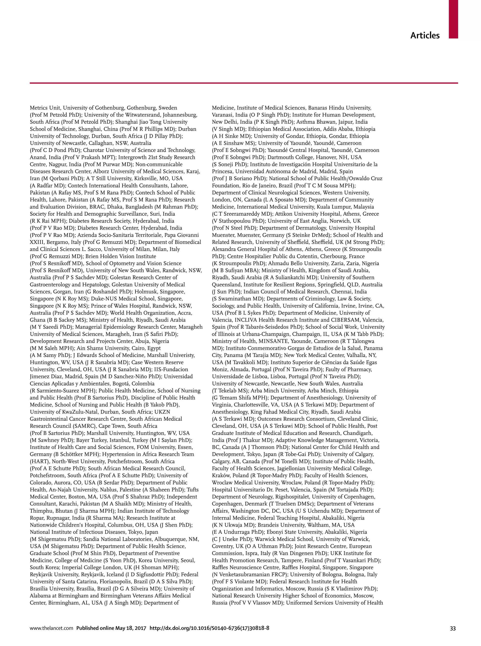 Articles
www.thelancet.com Published online May 18, 2017 http://dx.doi.org/10.1016/S0140-6736(17)30818-8	 33
Metrics Unit, University of Gothenburg, Gothenburg, Sweden
(Prof M Petzold PhD); University of the Witwatersrand, Johannesburg,
South Africa (Prof M Petzold PhD); Shanghai Jiao Tong University
School of Medicine, Shanghai, China (Prof M R Phillips MD); Durban
University of Technology, Durban, South Africa (J D Pillay PhD);
University of Newcastle, Callaghan, NSW, Australia
(Prof C D Pond PhD); Charotar University of Science and Technology,
Anand, India (Prof V Prakash MPT); Intergrowth 21st Study Research
Centre, Nagpur, India (Prof M Purwar MD); Non-communicable
Diseases Research Center, Alborz University of Medical Sciences, Karaj,
Iran (M Qorbani PhD); A T Still University, Kirksville, MO, USA
(A Radfar MD); Contech International Health Consultants, Lahore,
Pakistan (A Rafay MS, Prof S M Rana PhD); Contech School of Public
Health, Lahore, Pakistan (A Rafay MS, Prof S M Rana PhD); Research
and Evaluation Division, BRAC, Dhaka, Bangladesh (M Rahman PhD);
Society for Health and Demographic Surveillance, Suri, India
(R K Rai MPH); Diabetes Research Society, Hyderabad, India
(Prof P V Rao MD); Diabetes Research Center, Hyderabad, India
(Prof P V Rao MD); Azienda Socio-Sanitaria Territoriale, Papa Giovanni
XXIII, Bergamo, Italy (Prof G Remuzzi MD); Department of Biomedical
and Clinical Sciences L. Sacco, University of Milan, Milan, Italy
(Prof G Remuzzi MD); Brien Holden Vision Institute
(Prof S Resnikoff MD), School of Optometry and Vision Science
(Prof S Resnikoff MD), University of New South Wales, Randwick, NSW,
Australia (Prof P S Sachdev MD); Golestan Research Center of
Gastroenterology and Hepatology, Golestan University of Medical
Sciences, Gorgan, Iran (G Roshandel PhD); Holmusk, Singapore,
Singapore (N K Roy MS); Duke-NUS Medical School, Singapore,
Singapore (N K Roy MS); Prince of Wales Hospital, Randwick, NSW,
Australia (Prof P S Sachdev MD); World Health Organization, Accra,
Ghana (B B Sackey MS); Ministry of Health, Riyadh, Saudi Arabia
(M Y Saeedi PhD); Managerial Epidemiology Research Center, Maragheh
University of Medical Sciences, Maragheh, Iran (S Safiri PhD);
Development Research and Projects Center, Abuja, Nigeria
(M M Saleh MPH); Ain Shams University, Cairo, Egypt
(A M Samy PhD); J Edwards School of Medicine, Marshall Univeristy,
Huntington, WV, USA (J R Sanabria MD); Case Western Reserve
University, Cleveland, OH, USA (J R Sanabria MD); IIS-Fundacion
Jimenez Diaz, Madrid, Spain (M D Sanchez-Niño PhD); Universidad
Ciencias Aplicadas y Ambientales, Bogotá, Colombia
(R Sarmiento-Suarez MPH); Public Health Medicine, School of Nursing
and Public Health (Prof B Sartorius PhD), Discipline of Public Health
Medicine, School of Nursing and Public Health (B Yakob PhD),
University of KwaZulu-Natal, Durban, South Africa; UKZN
Gastrointestinal Cancer Research Centre, South African Medical
Research Council (SAMRC), Cape Town, South Africa
(Prof B Sartorius PhD); Marshall University, Huntington, WV, USA
(M Sawhney PhD); Bayer Turkey, Istanbul, Turkey (M I Saylan PhD);
Institute of Health Care and Social Sciences, FOM University, Essen,
Germany (B Schöttker MPH); Hypertension in Africa Research Team
(HART), North-West University, Potchefstroom, South Africa
(Prof A E Schutte PhD); South African Medical Research Council,
Potchefstroom, South Africa (Prof A E Schutte PhD); University of
Colorado, Aurora, CO, USA (B Serdar PhD); Department of Public
Health, An-Najah University, Nablus, Palestine (A Shaheen PhD); Tufts
Medical Center, Boston, MA, USA (Prof S Shahraz PhD); Independent
Consultant, Karachi, Pakistan (M A Shaikh MD); Ministry of Health,
Thimphu, Bhutan (J Sharma MPH); Indian Institute of Technology
Ropar, Rupnagar, India (R Sharma MA); Research Institute at
Nationwide Children’s Hospital, Columbus, OH, USA (J Shen PhD);
National Institute of Infectious Diseases, Tokyo, Japan
(M Shigematsu PhD); Sandia National Laboratories, Albuquerque, NM,
USA (M Shigematsu PhD); Department of Public Health Science,
Graduate School (Prof M Shin PhD), Department of Preventive
Medicine, College of Medicine (S Yoon PhD), Korea University, Seoul,
South Korea; Imperial College London, UK (H Shoman MPH);
Reykjavik University, Reykjavik, Iceland (I D Sigfusdottir PhD); Federal
University of Santa Catarina, Florianopolis, Brazil (D A S Silva PhD);
Brasília University, Brasília, Brazil (D G A Silveira MD); University of
Alabama at Birmingham and Birmingham Veterans Affairs Medical
Center, Birmingham, AL, USA (J A Singh MD); Department of
Medicine, Institute of Medical Sciences, Banaras Hindu University,
Varanasi, India (O P Singh PhD); Institute for Human Development,
New Delhi, India (P K Singh PhD); Asthma Bhawan, Jaipur, India
(V Singh MD); Ethiopian Medical Association, Addis Ababa, Ethiopia
(A H Sinke MD); University of Gondar, Ethiopia, Gondar, Ethiopia
(A E Sinshaw MS); University of Yaoundé, Yaoundé, Cameroon
(Prof E Sobngwi PhD); Yaoundé Central Hospital, Yaoundé, Cameroon
(Prof E Sobngwi PhD); Dartmouth College, Hanover, NH, USA
(S Soneji PhD); Instituto de Investigación Hospital Universitario de la
Princesa, Universidad Autónoma de Madrid, Madrid, Spain
(Prof J B Soriano PhD); National School of Public Health/Oswaldo Cruz
Foundation, Rio de Janeiro, Brazil (Prof T C M Sousa MPH);
Department of Clinical Neurological Sciences, Western University,
London, ON, Canada (L A Sposato MD); Department of Community
Medicine, International Medical University, Kuala Lumpur, Malaysia
(C T Sreeramareddy MD); Attikon University Hospital, Athens, Greece
(V Stathopoulou PhD); University of East Anglia, Norwich, UK
(Prof N Steel PhD); Department of Dermatology, University Hospital
Muenster, Muenster, Germany (S Steinke DrMed); School of Health and
Related Research, University of Sheffield, Sheffield, UK (M Strong PhD);
Alexandra General Hospital of Athens, Athens, Greece (K Stroumpoulis
PhD); Centre Hospitalier Public du Cotentin, Cherbourg, France
(K Stroumpoulis PhD); Ahmadu Bello University, Zaria, Zaria, Nigeria
(M B Sufiyan MBA); Ministry of Health, Kingdom of Saudi Arabia,
Riyadh, Saudi Arabia (R A Suliankatchi MD); University of Southern
Queensland, Institute for Resilient Regions, Springfield, QLD, Australia
(J Sun PhD); Indian Council of Medical Research, Chennai, India
(S Swaminathan MD); Departments of Criminology, Law & Society,
Sociology, and Public Health, University of California, Irvine, Irvine, CA,
USA (Prof B L Sykes PhD); Department of Medicine, University of
Valencia, INCLIVA Health Research Institute and CIBERSAM, Valencia,
Spain (Prof R Tabarés-Seisdedos PhD); School of Social Work, University
of Illinois at Urbana-Champaign, Champaign, IL, USA (K M Tabb PhD);
Ministry of Health, MINSANTE, Yaounde, Cameroon (R T Talongwa
MD); Instituto Conmemorativo Gorgas de Estudios de la Salud, Panama
City, Panama (M Tarajia MD); New York Medical Center, Valhalla, NY,
USA (M Tavakkoli MD); Instituto Superior de Ciências da Saúde Egas
Moniz, Almada, Portugal (Prof N Taveira PhD); Faulty of Pharmacy,
Universidade de Lisboa, Lisboa, Portugal (Prof N Taveira PhD);
University of Newcastle, Newcastle, New South Wales, Australia
(T Tekelab MS); Arba Minch University, Arba Minch, Ethiopia
(G Temam Shifa MPH); Department of Anesthesiology, University of
Virginia, Charlottesville, VA, USA (A S Terkawi MD); Department of
Anesthesiology, King Fahad Medical City, Riyadh, Saudi Arabia
(A S Terkawi MD); Outcomes Research Consortium, Cleveland Clinic,
Cleveland, OH, USA (A S Terkawi MD); School of Public Health, Post
Graduate Institute of Medical Education and Research, Chandigarh,
India (Prof J Thakur MD); Adaptive Knowledge Management, Victoria,
BC, Canada (A J Thomson PhD); National Center for Child Health and
Development, Tokyo, Japan (R Tobe-Gai PhD); University of Calgary,
Calgary, AB, Canada (Prof M Tonelli MD); Institute of Public Health,
Faculty of Health Sciences, Jagiellonian University Medical College,
Kraków, Poland (R Topor-Madry PhD); Faculty of Health Sciences,
Wroclaw Medical University, Wroclaw, Poland (R Topor-Madry PhD);
Hospital Universitario Dr. Peset, Valencia, Spain (M Tortajada PhD);
Department of Neurology, Rigshospitalet, University of Copenhagen,
Copenhagen, Denmark (T Truelsen DMSc); Department of Veterans
Affairs, Washington DC, DC, USA (U S Uchendu MD); Department of
Internal Medicine, Federal Teaching Hospital, Abakaliki, Nigeria
(K N Ukwaja MD); Brandeis University, Waltham, MA, USA
(E A Undurraga PhD); Ebonyi State University, Abakaliki, Nigeria
(C J Uneke PhD); Warwick Medical School, University of Warwick,
Coventry, UK (O A Uthman PhD); Joint Research Centre, European
Commission, Ispra, Italy (R Van Dingenen PhD); UKK Institute for
Health Promotion Research, Tampere, Finland (Prof T Vasankari PhD);
Raffles Neuroscience Centre, Raffles Hospital, Singapore, Singapore
(N Venketasubramanian FRCP); University of Bologna, Bologna, Italy
(Prof F S Violante MD); Federal Research Institute for Health
Organization and Informatics, Moscow, Russia (S K Vladimirov PhD);
National Research University Higher School of Economics, Moscow,
Russia (Prof V V Vlassov MD); Uniformed Services University of Health
 
