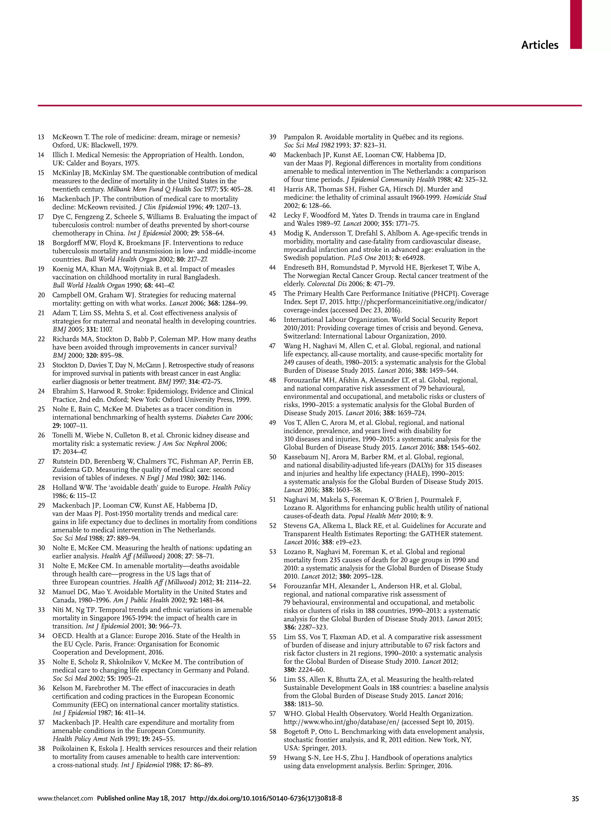 Articles
www.thelancet.com Published online May 18, 2017 http://dx.doi.org/10.1016/S0140-6736(17)30818-8	 35
13	 McKeown T. The role of medicine: dream, mirage or nemesis?
Oxford, UK: Blackwell, 1979.
14	 Illich I. Medical Nemesis: the Appropriation of Health. London,
UK: Calder and Boyars, 1975.
15	 McKinlay JB, McKinlay SM. The questionable contribution of medical
measures to the decline of mortality in the United States in the
twentieth century. Milbank Mem Fund Q Health Soc 1977; 55: 405–28.
16	 Mackenbach JP. The contribution of medical care to mortality
decline: McKeown revisited. J Clin Epidemiol 1996; 49: 1207–13.
17	 Dye C, Fengzeng Z, Scheele S, Williams B. Evaluating the impact of
tuberculosis control: number of deaths prevented by short-course
chemotherapy in China. Int J Epidemiol 2000; 29: 558–64.
18	 Borgdorff MW, Floyd K, Broekmans JF. Interventions to reduce
tuberculosis mortality and transmission in low- and middle-income
countries. Bull World Health Organ 2002; 80: 217–27.
19	 Koenig MA, Khan MA, Wojtyniak B, et al. Impact of measles
vaccination on childhood mortality in rural Bangladesh.
Bull World Health Organ 1990; 68: 441–47.
20	 Campbell OM, Graham WJ. Strategies for reducing maternal
mortality: getting on with what works. Lancet 2006; 368: 1284–99.
21	 Adam T, Lim SS, Mehta S, et al. Cost effectiveness analysis of
strategies for maternal and neonatal health in developing countries.
BMJ 2005; 331: 1107.
22	 Richards MA, Stockton D, Babb P, Coleman MP. How many deaths
have been avoided through improvements in cancer survival?
BMJ 2000; 320: 895–98.
23	 Stockton D, Davies T, Day N, McCann J. Retrospective study of reasons
for improved survival in patients with breast cancer in east Anglia:
earlier diagnosis or better treatment. BMJ 1997; 314: 472–75.
24	 Ebrahim S, Harwood R. Stroke: Epidemiology, Evidence and Clinical
Practice, 2nd edn. Oxford; New York: Oxford University Press, 1999.
25	 Nolte E, Bain C, McKee M. Diabetes as a tracer condition in
international benchmarking of health systems. Diabetes Care 2006;
29: 1007–11.
26	 Tonelli M, Wiebe N, Culleton B, et al. Chronic kidney disease and
mortality risk: a systematic review. J Am Soc Nephrol 2006;
17: 2034–47.
27	 Rutstein DD, Berenberg W, Chalmers TC, Fishman AP, Perrin EB,
Zuidema GD. Measuring the quality of medical care: second
revision of tables of indexes. N Engl J Med 1980; 302: 1146.
28	 Holland WW. The ‘avoidable death’ guide to Europe. Health Policy
1986; 6: 115–17.
29	 Mackenbach JP, Looman CW, Kunst AE, Habbema JD,
van der Maas PJ. Post-1950 mortality trends and medical care:
gains in life expectancy due to declines in mortality from conditions
amenable to medical intervention in The Netherlands.
Soc Sci Med 1988; 27: 889–94.
30	 Nolte E, McKee CM. Measuring the health of nations: updating an
earlier analysis. Health Aff (Millwood) 2008; 27: 58–71.
31	 Nolte E, McKee CM. In amenable mortality—deaths avoidable
through health care—progress in the US lags that of
three European countries. Health Aff (Millwood) 2012; 31: 2114–22.
32	 Manuel DG, Mao Y. Avoidable Mortality in the United States and
Canada, 1980–1996. Am J Public Health 2002; 92: 1481–84.
33	 Niti M, Ng TP. Temporal trends and ethnic variations in amenable
mortality in Singapore 1965-1994: the impact of health care in
transition. Int J Epidemiol 2001; 30: 966–73.
34	 OECD. Health at a Glance: Europe 2016. State of the Health in
the EU Cycle. Paris, France: Organisation for Economic
Cooperation and Development, 2016.
35	 Nolte E, Scholz R, Shkolnikov V, McKee M. The contribution of
medical care to changing life expectancy in Germany and Poland.
Soc Sci Med 2002; 55: 1905–21.
36	 Kelson M, Farebrother M. The effect of inaccuracies in death
certification and coding practices in the European Economic
Community (EEC) on international cancer mortality statistics.
Int J Epidemiol 1987; 16: 411–14.
37	 Mackenbach JP. Health care expenditure and mortality from
amenable conditions in the European Community.
Health Policy Amst Neth 1991; 19: 245–55.
38	 Poikolainen K, Eskola J. Health services resources and their relation
to mortality from causes amenable to health care intervention:
a cross-national study. Int J Epidemiol 1988; 17: 86–89.
39	 Pampalon R. Avoidable mortality in Québec and its regions.
Soc Sci Med 1982 1993; 37: 823–31.
40	 Mackenbach JP, Kunst AE, Looman CW, Habbema JD,
van der Maas PJ. Regional differences in mortality from conditions
amenable to medical intervention in The Netherlands: a comparison
of four time periods. J Epidemiol Community Health 1988; 42: 325–32.
41	 Harris AR, Thomas SH, Fisher GA, Hirsch DJ. Murder and
medicine: the lethality of criminal assault 1960-1999. Homicide Stud
2002; 6: 128–66.
42	 Lecky F, Woodford M, Yates D. Trends in trauma care in England
and Wales 1989–97. Lancet 2000; 355: 1771–75.
43	 Modig K, Andersson T, Drefahl S, Ahlbom A. Age-specific trends in
morbidity, mortality and case-fatality from cardiovascular disease,
myocardial infarction and stroke in advanced age: evaluation in the
Swedish population. PLoS One 2013; 8: e64928.
44	 Endreseth BH, Romundstad P, Myrvold HE, Bjerkeset T, Wibe A,
The Norwegian Rectal Cancer Group. Rectal cancer treatment of the
elderly. Colorectal Dis 2006; 8: 471–79.
45	 The Primary Health Care Performance Initiative (PHCPI). Coverage
Index. Sept 17, 2015. http://phcperformanceinitiative.org/indicator/
coverage-index (accessed Dec 23, 2016).
46	 International Labour Organization. World Social Security Report
2010/2011: Providing coverage times of crisis and beyond. Geneva,
Switzerland: International Labour Organization, 2010.
47	 Wang H, Naghavi M, Allen C, et al. Global, regional, and national
life expectancy, all-cause mortality, and cause-specific mortality for
249 causes of death, 1980–2015: a systematic analysis for the Global
Burden of Disease Study 2015. Lancet 2016; 388: 1459–544.
48	 Forouzanfar MH, Afshin A, Alexander LT, et al. Global, regional,
and national comparative risk assessment of 79 behavioural,
environmental and occupational, and metabolic risks or clusters of
risks, 1990–2015: a systematic analysis for the Global Burden of
Disease Study 2015. Lancet 2016; 388: 1659–724.
49	 Vos T, Allen C, Arora M, et al. Global, regional, and national
incidence, prevalence, and years lived with disability for
310 diseases and injuries, 1990–2015: a systematic analysis for the
Global Burden of Disease Study 2015. Lancet 2016; 388: 1545–602.
50	 Kassebaum NJ, Arora M, Barber RM, et al. Global, regional,
and national disability-adjusted life-years (DALYs) for 315 diseases
and injuries and healthy life expectancy (HALE), 1990–2015:
a systematic analysis for the Global Burden of Disease Study 2015.
Lancet 2016; 388: 1603–58.
51	 Naghavi M, Makela S, Foreman K, O’Brien J, Pourmalek F,
Lozano R. Algorithms for enhancing public health utility of national
causes-of-death data. Popul Health Metr 2010; 8: 9.
52	 Stevens GA, Alkema L, Black RE, et al. Guidelines for Accurate and
Transparent Health Estimates Reporting: the GATHER statement.
Lancet 2016; 388: e19–e23.
53	 Lozano R, Naghavi M, Foreman K, et al. Global and regional
mortality from 235 causes of death for 20 age groups in 1990 and
2010: a systematic analysis for the Global Burden of Disease Study
2010. Lancet 2012; 380: 2095–128.
54	 Forouzanfar MH, Alexander L, Anderson HR, et al. Global,
regional, and national comparative risk assessment of
79 behavioural, environmental and occupational, and metabolic
risks or clusters of risks in 188 countries, 1990–2013: a systematic
analysis for the Global Burden of Disease Study 2013. Lancet 2015;
386: 2287–323.
55	 Lim SS, Vos T, Flaxman AD, et al. A comparative risk assessment
of burden of disease and injury attributable to 67 risk factors and
risk factor clusters in 21 regions, 1990–2010: a systematic analysis
for the Global Burden of Disease Study 2010. Lancet 2012;
380: 2224–60.
56	 Lim SS, Allen K, Bhutta ZA, et al. Measuring the health-related
Sustainable Development Goals in 188 countries: a baseline analysis
from the Global Burden of Disease Study 2015. Lancet 2016;
388: 1813–50.
57	 WHO. Global Health Observatory. World Health Organization.
http://www.who.int/gho/database/en/ (accessed Sept 10, 2015).
58	 Bogetoft P, Otto L. Benchmarking with data envelopment analysis,
stochastic frontier analysis, and R, 2011 edition. New York, NY,
USA: Springer, 2013.
59	 Hwang S-N, Lee H-S, Zhu J. Handbook of operations analytics
using data envelopment analysis. Berlin: Springer, 2016.
 