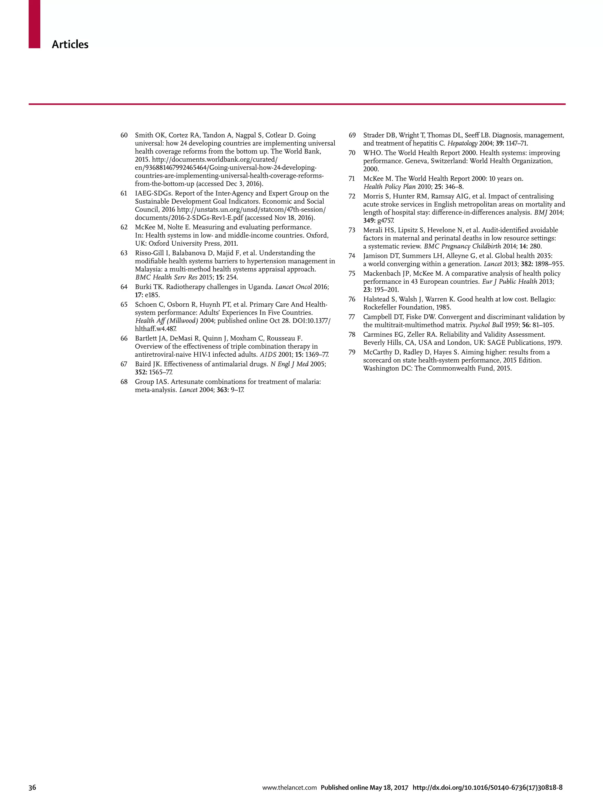 Articles
36	 www.thelancet.com Published online May 18, 2017 http://dx.doi.org/10.1016/S0140-6736(17)30818-8
60	 Smith OK, Cortez RA, Tandon A, Nagpal S, Cotlear D. Going
universal: how 24 developing countries are implementing universal
health coverage reforms from the bottom up. The World Bank,
2015. http://documents.worldbank.org/curated/
en/936881467992465464/Going-universal-how-24-developing-
countries-are-implementing-universal-health-coverage-reforms-
from-the-bottom-up (accessed Dec 3, 2016).
61	 IAEG-SDGs. Report of the Inter-Agency and Expert Group on the
Sustainable Development Goal Indicators. Economic and Social
Council, 2016 http://unstats.un.org/unsd/statcom/47th-session/
documents/2016-2-SDGs-Rev1-E.pdf (accessed Nov 18, 2016).
62	 McKee M, Nolte E. Measuring and evaluating performance.
In: Health systems in low- and middle-income countries. Oxford,
UK: Oxford University Press, 2011.
63	 Risso-Gill I, Balabanova D, Majid F, et al. Understanding the
modifiable health systems barriers to hypertension management in
Malaysia: a multi-method health systems appraisal approach.
BMC Health Serv Res 2015; 15: 254.
64	 Burki TK. Radiotherapy challenges in Uganda. Lancet Oncol 2016;
17: e185.
65	 Schoen C, Osborn R, Huynh PT, et al. Primary Care And Health-
system performance: Adults’ Experiences In Five Countries.
Health Aff (Millwood) 2004; published online Oct 28. DOI:10.1377/
hlthaff.w4.487.
66	 Bartlett JA, DeMasi R, Quinn J, Moxham C, Rousseau F.
Overview of the effectiveness of triple combination therapy in
antiretroviral-naive HIV-1 infected adults. AIDS 2001; 15: 1369–77.
67	 Baird JK. Effectiveness of antimalarial drugs. N Engl J Med 2005;
352: 1565–77.
68	 Group IAS. Artesunate combinations for treatment of malaria:
meta-analysis. Lancet 2004; 363: 9–17.
69	 Strader DB, Wright T, Thomas DL, Seeff LB. Diagnosis, management,
and treatment of hepatitis C. Hepatology 2004; 39: 1147–71.
70	 WHO. The World Health Report 2000. Health systems: improving
performance. Geneva, Switzerland: World Health Organization,
2000.
71	 McKee M. The World Health Report 2000: 10 years on.
Health Policy Plan 2010; 25: 346–8.
72	 Morris S, Hunter RM, Ramsay AIG, et al. Impact of centralising
acute stroke services in English metropolitan areas on mortality and
length of hospital stay: difference-in-differences analysis. BMJ 2014;
349: g4757.
73	 Merali HS, Lipsitz S, Hevelone N, et al. Audit-identified avoidable
factors in maternal and perinatal deaths in low resource settings:
a systematic review. BMC Pregnancy Childbirth 2014; 14: 280.
74	 Jamison DT, Summers LH, Alleyne G, et al. Global health 2035:
a world converging within a generation. Lancet 2013; 382: 1898–955.
75	 Mackenbach JP, McKee M. A comparative analysis of health policy
performance in 43 European countries. Eur J Public Health 2013;
23: 195–201.
76	 Halstead S, Walsh J, Warren K. Good health at low cost. Bellagio:
Rockefeller Foundation, 1985.
77	 Campbell DT, Fiske DW. Convergent and discriminant validation by
the multitrait-multimethod matrix. Psychol Bull 1959; 56: 81–105.
78	 Carmines EG, Zeller RA. Reliability and Validity Assessment.
Beverly Hills, CA, USA and London, UK: SAGE Publications, 1979.
79	 McCarthy D, Radley D, Hayes S. Aiming higher: results from a
scorecard on state health-system performance, 2015 Edition.
Washington DC: The Commonwealth Fund, 2015.
 