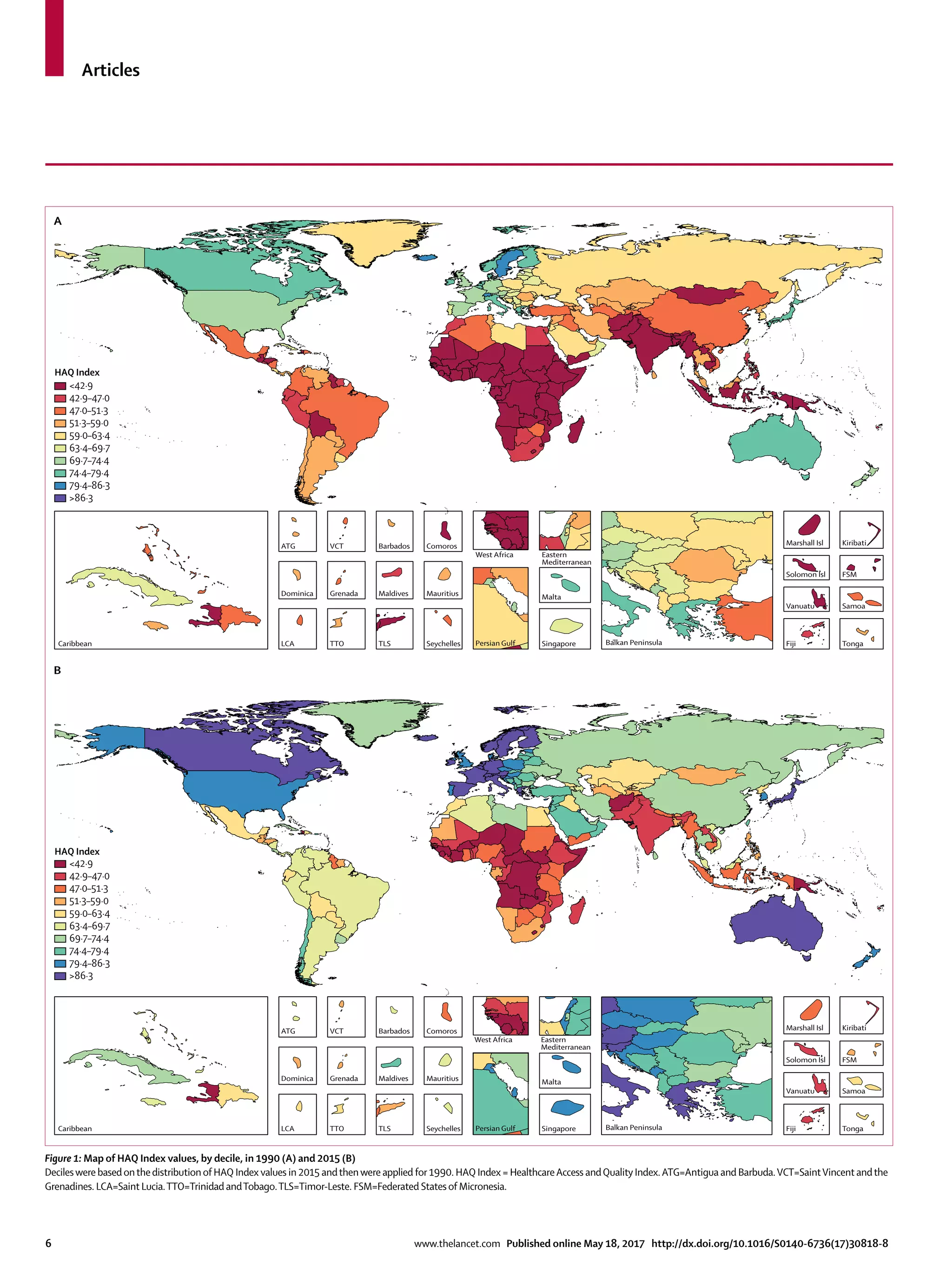Articles
6	 www.thelancet.com Published online May 18, 2017 http://dx.doi.org/10.1016/S0140-6736(17)30818-8
Figure 1: Map of HAQ Index values, by decile, in 1990 (A) and 2015 (B)
Decileswere basedonthedistributionof HAQ Index values in 2015 andthenwere applied for 1990. HAQ Index = HealthcareAccess andQuality Index.ATG=Antigua and Barbuda.VCT=SaintVincent andthe
Grenadines. LCA=Saint Lucia.TTO=Trinidad andTobago.TLS=Timor-Leste. FSM=Federated Statesof Micronesia.
Balkan PeninsulaPersian Gulf
A
B
Caribbean LCA
Dominica
ATG
TTO
Grenada
VCT
TLS
Maldives
Barbados
Seychelles
Mauritius
Comoros
West Africa Eastern
Mediterranean
Malta
Singapore Tonga
Samoa
FSM
Fiji
Solomon Isl
Marshall Isl
Vanuatu
Kiribati
Balkan PeninsulaCaribbean LCA
Dominica
ATG
TTO
Grenada
VCT
TLS
Maldives
Barbados
Seychelles
Mauritius
Comoros
West Africa Eastern
Mediterranean
Malta
Singapore Tonga
Samoa
FSM
Fiji
Solomon Isl
Marshall Isl
Vanuatu
Kiribati
<42·9
42·9–47·0
47·0–51·3
51·3–59·0
59·0–63·4
63·4–69·7
69·7–74·4
74·4–79·4
79·4–86·3
>86·3
Persian Gulf
<42·9
42·9–47·0
47·0–51·3
51·3–59·0
59·0–63·4
63·4–69·7
69·7–74·4
74·4–79·4
79·4–86·3
>86·3
HAQ Index
HAQ Index
 