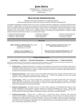 JOHN SMITH 
                                                 1234 Main Street  •  Anywhere, CA 12345 
                                                    (555) 555‐5555 •  (555) 555‐1234 
                                                             abc@123.com 
                                                                       
                                                                            

                                             HEALTHCARE ADMINISTRATION      


                                   Offering over 20 years of experience in a leadership capacity 
                       while acquiring education and formal training in Healthcare Business Administration 
 
Accomplished  management  professional  with  over  20  years  of  relevant  operations  management,  counseling  and  administrative 
experience.    Highly  skilled  in  directing  teams  in  delivery  of  exceptional  service  and  advancement  of  top‐level  objectives;  career 
record  of  surpassing  client  and  organizational  expectations.  Proven  expertise  in  development  of  financial  frameworks  as  well  as 
financial  analysis  and  planning.  Notable  success  shaping  strategic  vision  and  developing  sophisticated  strategies  to  drive 
profitability  and  sustain  growth.    Reputation  for  establishing  priorities,  scheduling,  and  meeting  deadlines  through  the  skillful 
allocation of human and material resources.  Core competencies include:
• Strategic Planning & Partnerships                         • Leadership / Management                            • Public & Community Relations
• Operational / Capital Budgeting                           • Business Development                               • Patient & Family Support
• Profitability / Efficiency Studies                        • Project Management                                 • Counseling Compliance
 
 


 



                                                                    EDUCATION 
 
                                                                                 




        MBA in Health Care Administration, May 5, 2010                                 Bachelor of Science in Human Services, 2007 
                  UNIVERSITY OF PHOENIX                                                      MERCER UNIVERSITY, Macon, GA 
                  Academic Honors, 3.5+ GPA                                                                   
     




                Bachelor of Arts in Religion, 2003                                  Associate of Science in Business Management, 1989 
               PEPPERDINE UNIVERSITY, Malibu, CA                                     SOUTHWESTERN CHRISTIAN COLLEGE, Terrell, TX 



 
                                                         SUMMARY OF QUALIFICATIONS 
                                                                            

        Counseling    Facilitation    Operations Management    Fiscal Organization    Conflict­Resolution 
                                                                            

Results­driven professional with extensive experience impacting organizational performance through execution of relationship building, financial 
management, business development, short/long­term strategic planning, and project management.  
 
           Administration:  Adaptable administrator accustomed to the integration of new systems, restructuring of work, and an 
            increasingly  complex  regulatory  environment.    Managed  entire  business  operations  of  large  companies/organizations, 
            including a hotel and many churches.  Directed a variety of programs and the lives of people through implementation of 
            interpersonal communication and counseling.  
             
           Management/Training:    Proven  track  record  of  successfully  managing  personnel,  finances,  facility  operations,  and 
            admissions  while  concurrently  providing  excellent  customer  care.    Trained  and  managed  new  hires  and  existing 
            employees, achieving significant improvements in their productivity. 
 
           Communication:    Ability  to  use  strong  communication,  organizational,  and  problem  solving  skills  and  to  liaise  with 
            various  departments,  institutions,  and  the  public  to  raise  awareness  and  bring  support  to  facilities.    Established 
            relationships with community and social organizations.  Expertise in providing outstanding customer service in various 
            platforms through rapport and relationship building. 
 
           Business  &  Development:    Developed  processes  to  ensure  timely  completion  of  interdepartmental  projects,  which 
            included  establishing  activity  sequence,  duration  estimates,  and  schedule  development  and  control.    Utilized  skills 
            through  networking  and  marketing  to  establish  new  business.  Instrumental  in  designing  comprehensive  plans  for 
            business growth, maintaining oversight and tracking every aspect of operations to maximize efficiency. 
 
           Healthcare/Counseling:    Worked  with  a  certified  team  of  professional  clinical  counselors  while  observing 
            counselor/client  interaction,  developing  a  range  of  counseling  techniques.    Formal  study  of  counseling  techniques  of 
            “mediation  and  conflict‐resolution”  at  Mercer  University.    Served  as  “Case  Manager”  to  those  in  need  of  resources  by 
            assisting them in obtaining jobs, housing, higher education, and addiction counseling.  Effectively facilitated “individual” 
            and  “family‐oriented”  counseling  in  specialized  areas  as  family  bereavement,  pre‐marriage,  post‐divorce,  and  “at‐risk‐
            youth,” maintaining confidentiality at all times.    
 
 